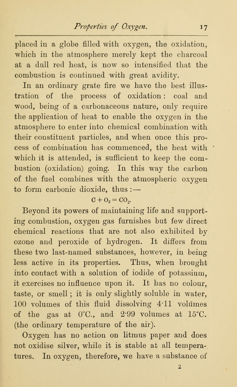 placed in a globe filled with oxygen, the oxidation, which in the atmosphere merely kept the charcoal at a dull red heat, is now so intensified that the combustion is continued with great avidity. In an ordinary grate fire we have the best illus- tration of the process of oxidation: coal and wood, being of a carbonaceous nature, only require the application of heat to enable the oxygen in the atmosphere to enter into chemical combination with their constituent particles, and when once this pro- cess of combination has commenced, the heat with which it is attended, is sufficient to keep the com- bustion (oxidation) going. In this way the carbon of the fuel combines with the atmospheric oxygen to form carbonic dioxide, thus :—■ C + 02 = C02. Beyond its powers of maintaining life and support- ing combustion, oxygen gas furnishes but few direct chemical reactions that are not also exhibited by ozone and peroxide of hydrogen. It differs from these two last-named substances, however, in being less active in its properties. Thus, when brought into contact with a solution of iodide of potassium, it exercises no influence upon it. It has no colour, taste, or smell; it is only slightly soluble in water, 100 volumes of this fluid dissolving 4*11 volumes of the gas at 0°C, and 2*99 volumes at 15°C. (the ordinary temperature of the air). Oxygen has no action on litmus paper and does not oxidise silver, while it is stable at all tempera- tures. In oxygen, therefore, we have a substance of 2