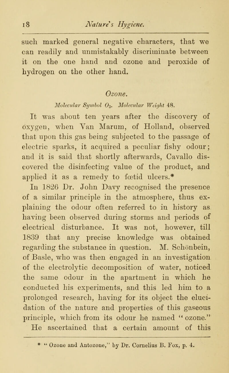 such marked general negative characters, that we can readily and unmistakably discriminate between it on the one hand and ozone and peroxide of hydrogen on the other hand. Ozone. Molecular Symbol 03. Molecular Weight 48. It was about ten years after the discovery of oxygen, when Van Marum, of Holland, observed that upon this gas being subjected to the passage of electric sparks, it acquired a peculiar fishy odour; and it is said that shortly afterwards, Cavallo dis- covered the disinfecting value of the product, and applied it as a remedy to foetid ulcers.* In 1826 Dr. John Davy recognised the presence of a similar principle in the atmosphere, thus ex- plaining the odour often referred to in history as having been observed during storms and periods of electrical disturbance. It was not, however, till 1839 that any precise knowledge was obtained regarding the substance in question. M. Schonbein, of Basle, who was then engaged in an investigation of the electrolytic decomposition of water, noticed the same odour in the apartment in which he conducted his experiments, and this led him to a prolonged research, having for its object the eluci- dation of the nature and properties of this gaseous principle, which from its odour he named  ozone. He ascertained that a certain amount of this *  Ozone and Antozone, by Dr. Cornelius B. Fox, p. 4.