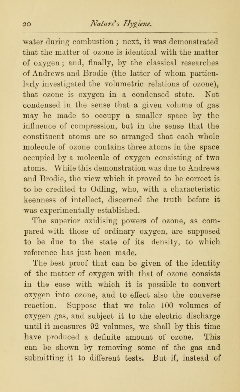 water during combustion ; next, it was demonstrated that the matter of ozone is identical with the matter of oxygen ; and, finally, by the classical researches of Andrews and Brodie (the latter of whom particu- larly investigated the volumetric relations of ozone), that ozone is oxygen in a condensed state. Not condensed in the sense that a given volume of gas may be made to occupy a smaller space by the influence of compression, but in the sense that the constituent atoms are so arranged that each whole molecule of ozone contains three atoms in the space occupied by a molecule of oxygen consisting of two atoms. While this demonstration was due to Andrews and Brodie, the view which it proved to be correct is to be credited to Odling, who, with a characteristic keenness of intellect, discerned the truth before it was experimentally established. The superior oxidising powers of ozone, as com- pared with those of ordinary oxygen, are supposed to be due to the state of its density, to which reference has just been made. The best proof that can be given of the identity of the matter of oxygen with that of ozone consists in the ease with which it is possible to convert oxygen into ozone, and to effect also the converse reaction. Suppose that we take 100 volumes of oxygen gas, and subject it to the electric discharge until it measures 92 volumes, we shall by this time have produced a definite amount of ozone. This can be shown by removing some of the gas and submitting it to different tests. But if, instead of