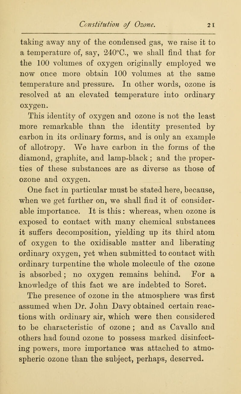 taking away any of the condensed gas, we raise it to a temperature of, say, 240°C, we shall find that for the 100 volumes of oxygen originally employed we now once more obtain 100 volumes at the same temperature and pressure. In other words, ozone is resolved at an elevated temperature into ordinary oxygen. This identity of oxygen and ozone is not the least more remarkable than the identity presented by carbon in its ordinary forms, and is only an example of allotropy. We have carbon in the forms of the diamond, graphite, and lamp-black ; and the proper- ties of these substances are as diverse as those of ozone and oxygen. One fact in particular must be stated here, because, when we get further on, we shall find it of consider- able importance. It is this : whereas, when ozone is exposed to contact with many chemical substances it suffers decomposition, yielding up its third atom of oxygen to the oxidisable matter and liberating ordinary oxygen, yet when submitted to contact with ordinary turpentine the whole molecule of the ozone is absorbed; no oxygen remains behind. For a knowledge of this fact we are indebted to Soret. The presence of ozone in the atmosphere was first assumed when Dr. John Davy obtained certain reac- tions with ordinary air, which were then considered to be characteristic of ozone ; and as Cavallo and others had found ozone to possess marked disinfect- ing powers, more importance was attached to atmo- spheric ozone than the subject, perhaps, deserved.