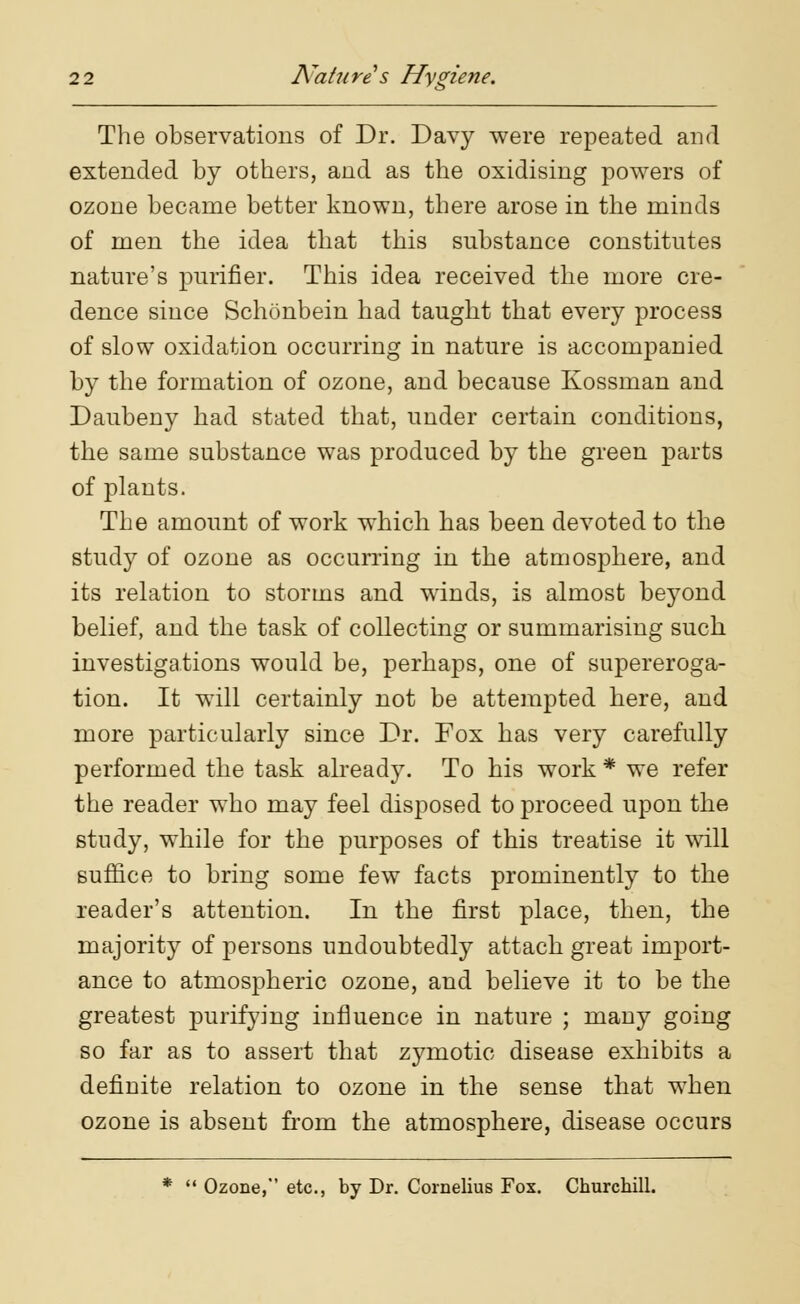 The observations of Dr. Davy were repeated and extended by others, and as the oxidising powers of ozone became better known, there arose in the minds of men the idea that this substance constitutes nature's purifier. This idea received the more cre- dence since Schonbein had taught that every process of slow oxidation occurring in nature is accompanied by the formation of ozone, and because Kossman and Daubeny had stated that, under certain conditions, the same substance was produced by the green parts of plants. The amount of work which has been devoted to the study of ozone as occurring in the atmosphere, and its relation to storms and winds, is almost beyond belief, and the task of collecting or summarising such investigations would be, perhaps, one of supereroga- tion. It will certainly not be attempted here, and more particularly since Dr. Fox has very carefully performed the task already. To his work * we refer the reader who may feel disposed to proceed upon the study, while for the purposes of this treatise it will suffice to bring some few facts prominently to the reader's attention. In the first place, then, the majority of persons undoubtedly attach great import- ance to atmospheric ozone, and believe it to be the greatest purifying influence in nature ; many going so far as to assert that zymotic disease exhibits a definite relation to ozone in the sense that when ozone is absent from the atmosphere, disease occurs *  Ozone, etc., by Dr. Cornelius Fox. Churchill.