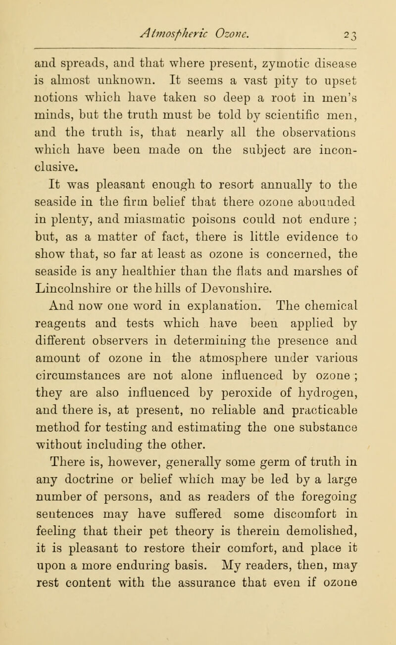 Atmospheric Ozone. and spreads, and that where present, zymotic disease is almost unknown. It seems a vast pity to upset notions which have taken so deep a root in men's minds, but the truth must be told by scientific men, and the truth is, that nearly all the observations which have been made on the subject are incon- clusive. It was pleasant enough to resort annually to the seaside in the firm belief that there ozoue abouuded in plenty, and miasmatic poisons could not endure ; but, as a matter of fact, there is little evidence to show that, so far at least as ozone is concerned, the seaside is any healthier than the flats and marshes of Lincolnshire or the hills of Devonshire. And now one word in explanation. The chemical reagents and tests which have been applied by different observers in determining the presence and amount of ozone in the atmosphere under various circumstances are not alone influenced by ozone ; they are also influenced by peroxide of hydrogen, and there is, at present, no reliable and practicable method for testing and estimating the one substance without including the other. There is, however, generally some germ of truth in any doctrine or belief which may be led by a large number of persons, and as readers of the foregoing sentences may have suffered some discomfort in feeling that their pet theory is therein demolished, it is pleasant to restore their comfort, and place it upon a more enduring basis. My readers, then, may rest content with the assurance that even if ozone