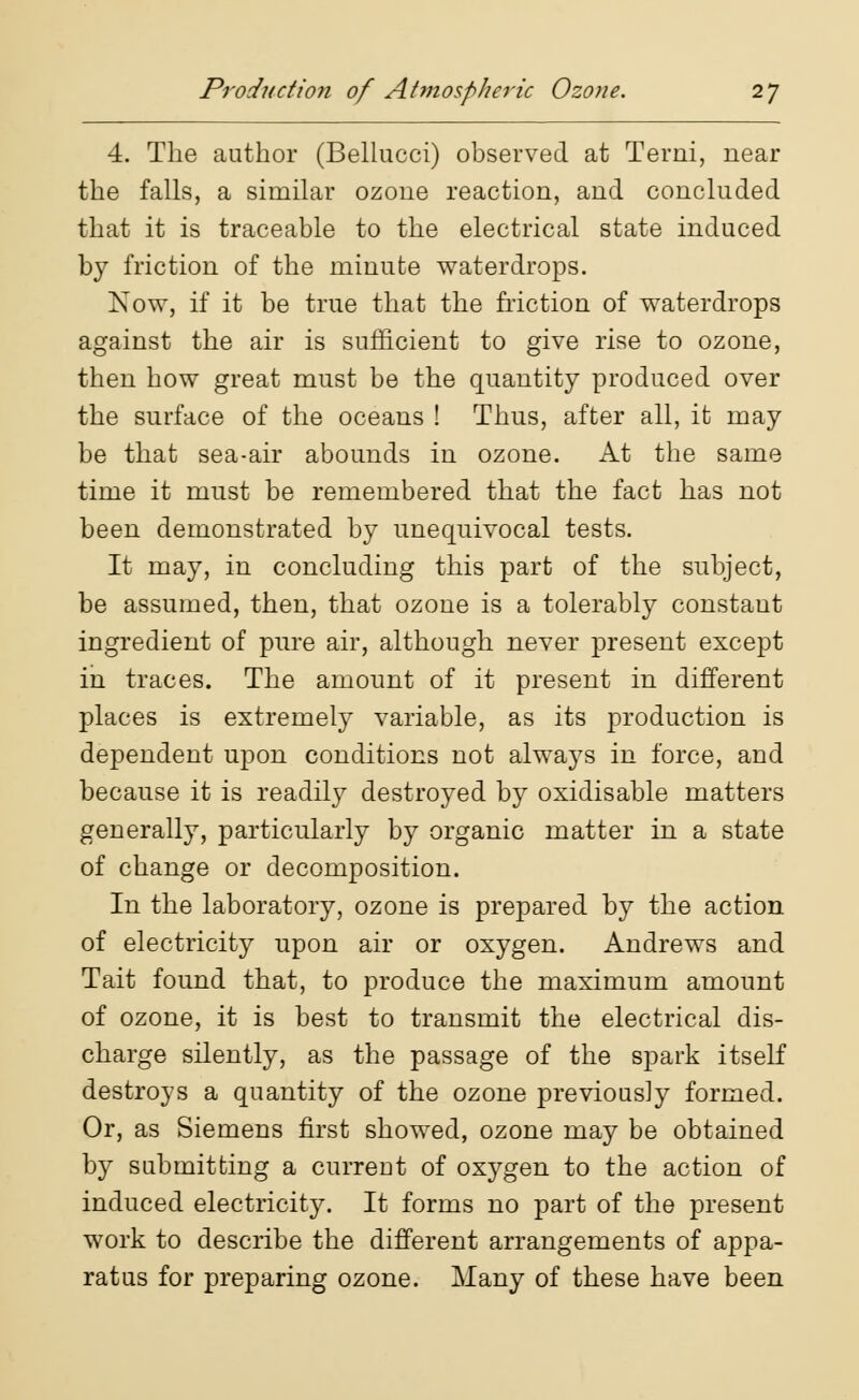 4. The author (Bellucci) observed at Terni, near the falls, a similar ozone reaction, and concluded that it is traceable to the electrical state induced by friction of the minute waterdrops. Now, if it be true that the friction of waterdrops against the air is sufficient to give rise to ozone, then how great must be the quantity produced over the surface of the oceans ! Thus, after all, it may be that sea-air abounds in ozone. At the same time it must be remembered that the fact has not been demonstrated by unequivocal tests. It may, in concluding this part of the subject, be assumed, then, that ozone is a tolerably constant ingredient of pure air, although never present except in traces. The amount of it present in different places is extremely variable, as its production is dependent upon conditions not always in force, and because it is readily destroyed by oxidisable matters generally, particularly by organic matter in a state of change or decomposition. In the laboratory, ozone is prepared by the action of electricity upon air or oxygen. Andrews and Tait found that, to produce the maximum amount of ozone, it is best to transmit the electrical dis- charge silently, as the passage of the spark itself destroys a quantity of the ozone previously formed. Or, as Siemens first showed, ozone may be obtained by submitting a current of oxygen to the action of induced electricity. It forms no part of the present work to describe the different arrangements of appa- ratus for preparing ozone. Many of these have been