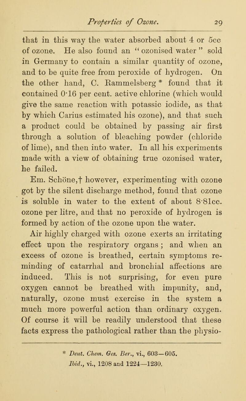 that in this way the water absorbed about 4 or 5cc of ozone. He also found an  ozonised water  sold in Germany to contain a similar quantity of ozone, and to be quite free from peroxide of hydrogen. On the other hand, C. Rammelsberg * found that it contained 016 per cent, active chlorine (which would give the same reaction with potassic iodide, as that by which Carius estimated his ozone), and that such a product could be obtained by passing air first through a solution of bleaching powder (chloride of lime), and then into water. In all his experiments made with a view of obtaining true ozonised water, he failed. Em. Schone,t however, experimenting with ozone got by the silent discharge method, found that ozone is soluble in water to the extent of about 881cc. ozone per litre, and that no peroxide of hydrogen is formed by action of the ozone upon the water. Air highly charged with ozone exerts an irritating effect upon the respiratory organs ; and when an excess of ozone is breathed, certain symptoms re- minding of catarrhal and bronchial affections are induced. This is not surprising, for even pure oxygen cannot be breathed with impunity, and, naturally, ozone must exercise in the system a much more powerful action than ordinary oxygen. Of course it will be readily understood that these facts express the pathological rather than the physio- * Deut. Chem. Ges. Ber., vi., 603—605. Ibid., vi., 1208 and 1224—1230,