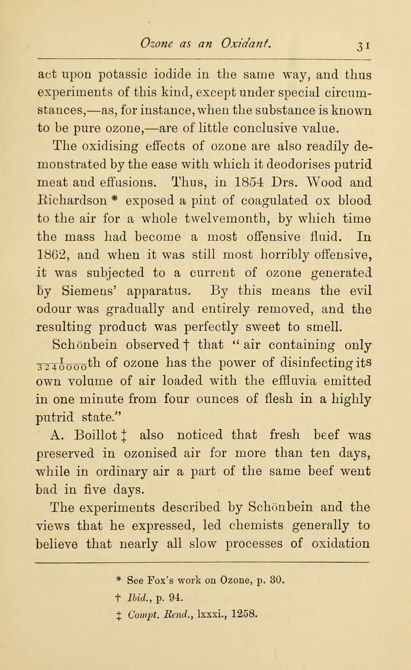 Ozone as an Oxidant. 3 1 act upon potassic iodide in the same way, and thus experiments of this kind, except under special circum- stances,—as, for instance, when the substance is known to be pure ozone,—are of little conclusive value. The oxidising effects of ozone are also readily de- monstrated by the ease with which it deodorises putrid meat and effusions. Thus, in 1854 Drs. Wood and Richardson * exposed a pint of coagulated ox blood to the air for a whole twelvemonth, by which time the mass had become a most offensive fluid. In 1862, and when it was still most horribly offensive, it was subjected to a current of ozone generated by Siemens' apparatus. By this means the evil odour was gradually and entirely removed, and the resulting product was perfectly sweet to smell. Schonbein observedt that air containing only TTToooo^h of ozone has the power of disinfecting its own volume of air loaded with the effluvia emitted in one minute from four ounces of flesh in a highly putrid state. A. Boillot J also noticed that fresh beef was preserved in ozonised air for more than ten days, while in ordinary air a part of the same beef went bad in five days. The experiments described by Schonbein and the views that he expressed, led chemists generally to believe that nearly all slow processes of oxidation * See Fox's work on Ozone, p. 30. t Ibid., p. 94.