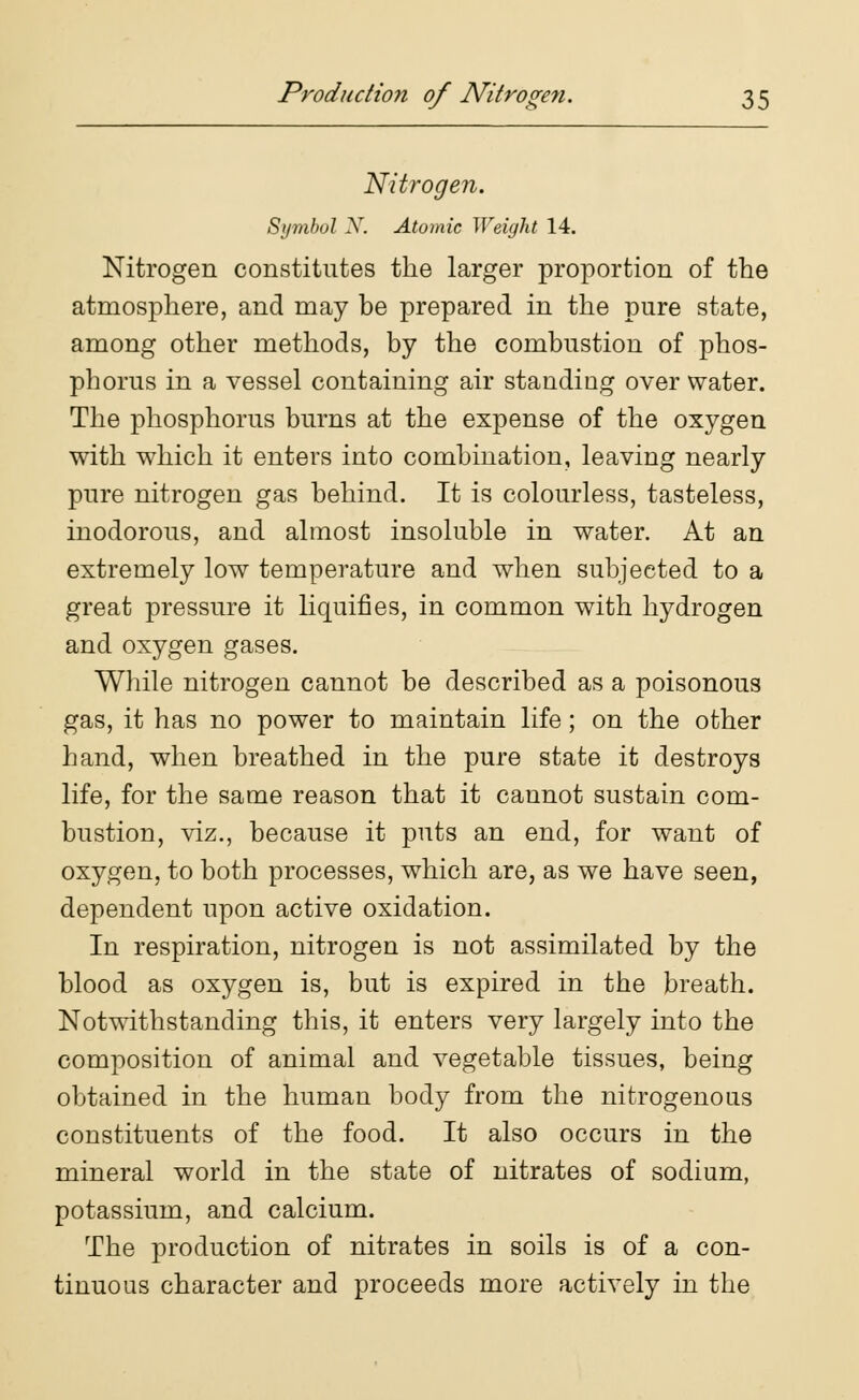 Nitrogen. Symbol X. Atomic Weight 14. Nitrogen constitutes the larger proportion of the atmosphere, and may be prepared in the pure state, among other methods, by the combustion of phos- phorus in a vessel containing air standing over water. The phosphorus burns at the expense of the oxygen with which it enters into combination, leaving nearly pure nitrogen gas behind. It is colourless, tasteless, inodorous, and almost insoluble in water. At an extremely low temperature and when subjected to a great pressure it liquifies, in common with hydrogen and oxygen gases. While nitrogen cannot be described as a poisonous gas, it has no power to maintain life; on the other hand, when breathed in the pure state it destroys life, for the same reason that it cannot sustain com- bustion, viz., because it puts an end, for want of oxygen, to both processes, which are, as we have seen, dependent upon active oxidation. In respiration, nitrogen is not assimilated by the blood as oxygen is, but is expired in the breath. Notwithstanding this, it enters very largely into the composition of animal and vegetable tissues, being obtained in the human body from the nitrogenous constituents of the food. It also occurs in the mineral world in the state of nitrates of sodium, potassium, and calcium. The production of nitrates in soils is of a con- tinuous character and proceeds more actively in the