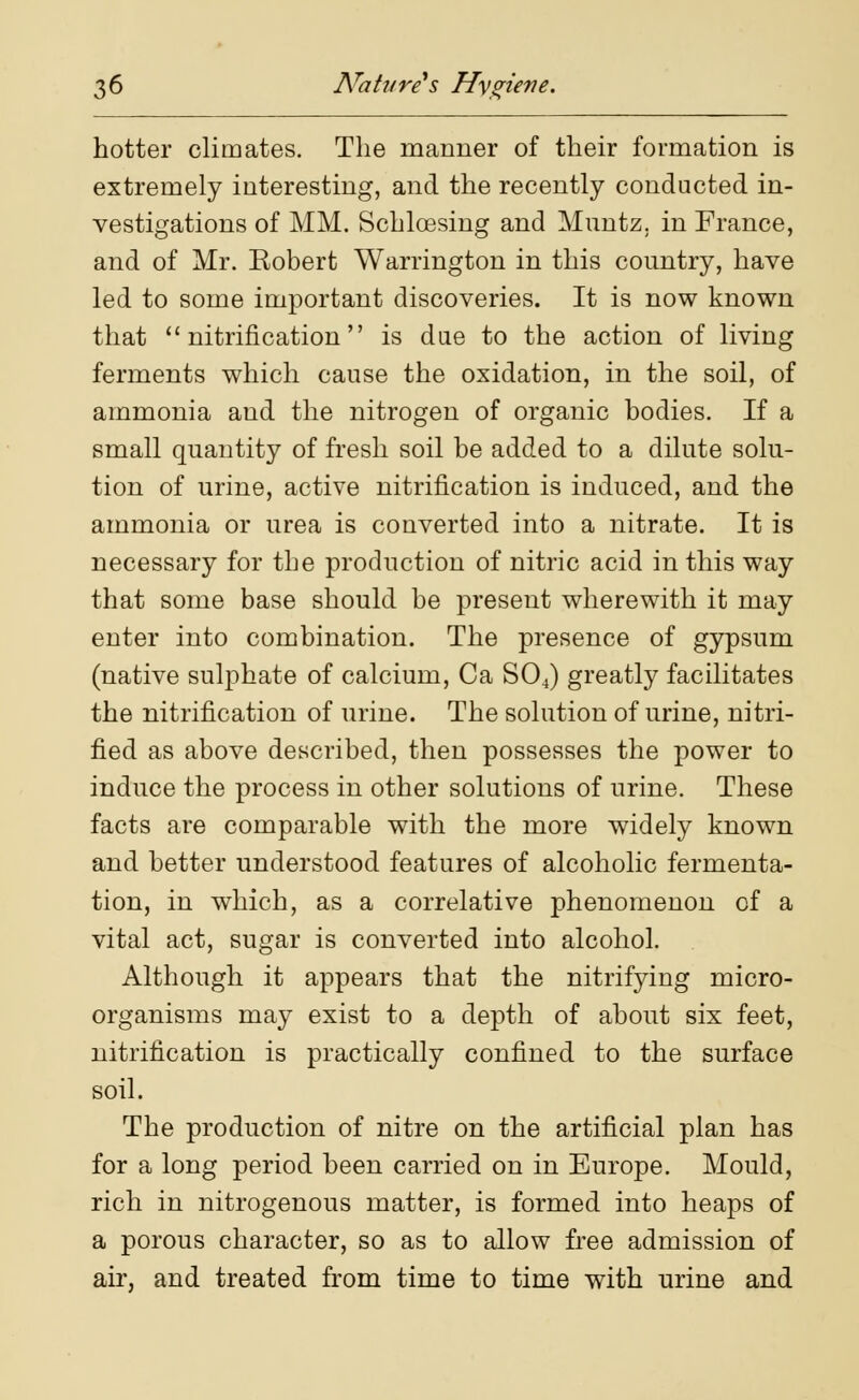 hotter climates. The manner of their formation is extremely interesting, and the recently conducted in- vestigations of MM. Schlcesing and Muntz. in France, and of Mr. Robert Warrington in this country, have led to some important discoveries. It is now known that  nitrification is due to the action of living ferments which cause the oxidation, in the soil, of ammonia and the nitrogen of organic bodies. If a small quantity of fresh soil be added to a dilute solu- tion of urine, active nitrification is induced, and the ammonia or urea is converted into a nitrate. It is necessary for the production of nitric acid in this way that some base should be present wherewith it may enter into combination. The presence of gypsum (native sulphate of calcium, Ca S04) greatly facilitates the nitrification of urine. The solution of urine, nitri- fied as above described, then possesses the power to induce the process in other solutions of urine. These facts are comparable with the more widely known and better understood features of alcoholic fermenta- tion, in which, as a correlative phenomenon of a vital act, sugar is converted into alcohol. Although it appears that the nitrifying micro- organisms may exist to a depth of about six feet, nitrification is practically confined to the surface soil. The production of nitre on the artificial plan has for a long period been carried on in Europe. Mould, rich in nitrogenous matter, is formed into heaps of a porous character, so as to allow free admission of air, and treated from time to time with urine and