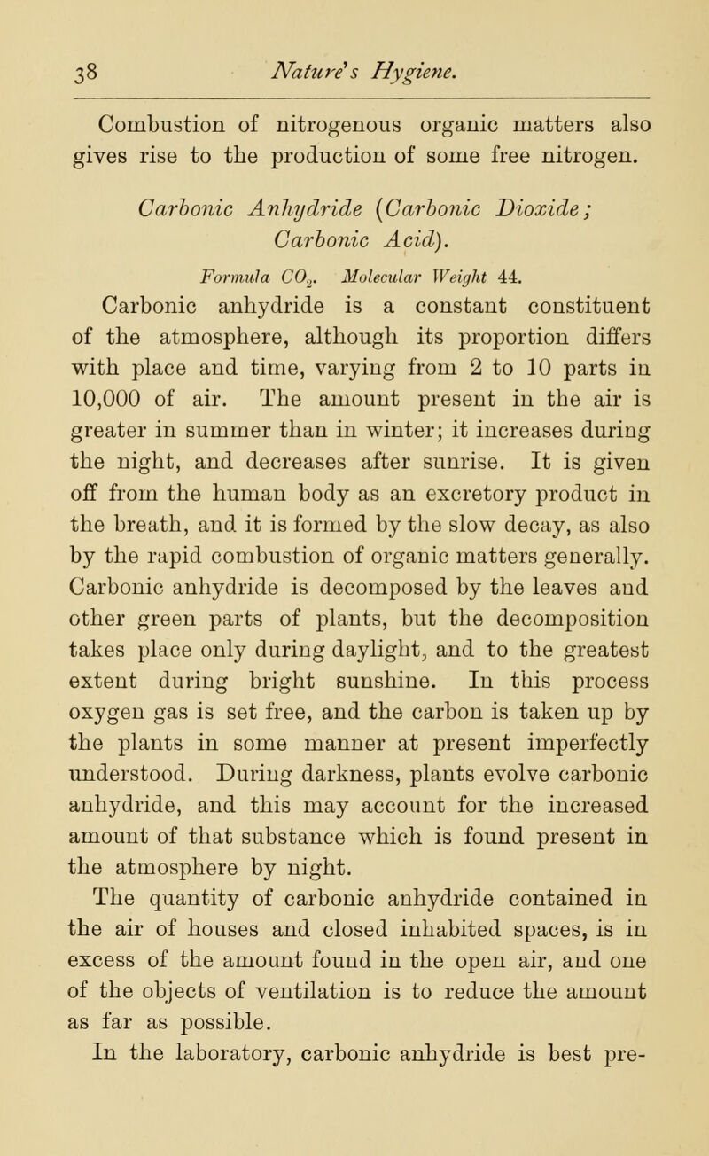 Combustion of nitrogenous organic matters also gives rise to the production of some free nitrogen. Carbonic Anhydride (Carbonic Dioxide; Carbonic Acid). Formula C0.2. Molecular Weight 44. Carbonic anhydride is a constant constituent of the atmosphere, although its proportion differs with place and time, varying from 2 to 10 parts in 10,000 of air. The amount present in the air is greater in summer than in winter; it increases during the night, and decreases after sunrise. It is given off from the human body as an excretory product in the breath, and it is formed by the slow decay, as also by the rapid combustion of organic matters generally. Carbonic anhydride is decomposed by the leaves and other green parts of plants, but the decomposition takes place only during daylight, and to the greatest extent during bright sunshine. In this process oxygen gas is set free, and the carbon is taken up by the plants in some manner at present imperfectly understood. During darkness, plants evolve carbonic anhydride, and this may account for the increased amount of that substance which is found present in the atmosphere by night. The quantity of carbonic anhydride contained in the air of houses and closed inhabited spaces, is in excess of the amount found in the open air, and one of the objects of ventilation is to reduce the amount as far as possible. In the laboratory, carbonic anhydride is best pre-