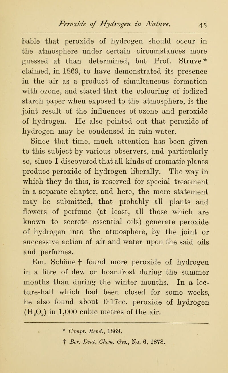 bable that peroxide of hydrogen should occur in the atmosphere under certain circumstances more guessed at than determined, but Prof. Struve * claimed, in 1869, to have demonstrated its presence in the air as a product of simultaneous formation with ozone, and stated that the colouring of iodized starch paper when exposed to the atmosphere, is the joint result of the influences of ozone and peroxide of hydrogen. He also pointed out that peroxide of hydrogen may be condensed in rain-water. Since that time, much attention has been given to this subject by various observers, and particularly so, since I discovered that all kinds of aromatic plants produce peroxide of hydrogen liberally. The way in which they do this, is reserved for special treatment in a separate chapter, and here, the mere statement may be submitted, that probably all plants and flowers of perfume (at least, all those which are known to secrete essential oils) generate peroxide of hydrogen into the atmosphere, by the joint or successive action of air and water upon the said oils and perfumes. Em. Schone f found more peroxide of hydrogen in a litre of dew or hoar-frost during the summer months than during the winter months. In a lec- ture-hall which had been closed for some weeks, he also found about 0-17cc. peroxide of hydrogen (H202) in 1,000 cubic metres of the air. * Compt. Rend., 1869. t Ber. Dent. Chem. Ges., No. 6, 1878.