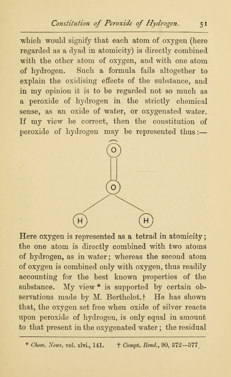 which would signify that each atom of oxygen (here regarded as a dyad in atomicity) is directly combined with the other atom of oxygen, and with one atom of hydrogen. Such a formula fails altogether to explain the oxidising effects of the substance, and in my opinion it is to be regarded not so much as a peroxide of hydrogen in the strictly chemical sense, as an oxide of water, or oxygenated water. If my view be correct, then the constitution of peroxide of hydrogen may be represented thus:— Here oxygen is represented as a tetrad in atomicity; the one atom is directly combined with two atoms of hydrogen, as in water; whereas the second atom of oxygen is combined only with oxygen, thus readily accounting for the best known properties of the substance. My view * is supported by certain ob- servations made by M. Berthelot.f He has shown that, the oxygen set free when oxide of silver reacts upon peroxide of hydrogen, is only equal in amount to that present in the oxygenated water; the residual * Chem. News, vol. xlvi., 141. t Compt. Rend., 90, 572—577,