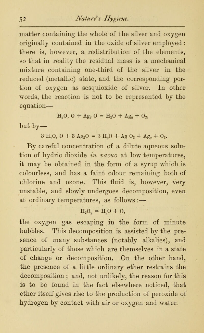 matter containing the whole of the silver and oxygen originally contained in the oxide of silver employed: there is, however, a redistribution of the elements, so that in reality the residual mass is a mechanical mixture containing one-third of the silver in the reduced (metallic) state, and the corresponding por- tion of oxygen as sesquioxide of silver. In other words, the reaction is not to be represented by the equation— H20, 0 + Ag2 0 - H20 + Ag2 + 02, but by— 3 H20, 0 + 3 Ag20 = 3 H20 + Ag 03 + Ag, + 03. By careful concentration of a dilute aqueous solu- tion of hydric dioxide in vacuo at low temperatures, it may be obtained in the form of a syrup which is colourless, and has a faint odour remaining both of chlorine and ozone. This fluid is, however, very unstable, and slowly undergoes decomposition, even at ordinary temperatures, as follows :— H202 = H20 + 0, the oxygen gas escaping in the form of minute bubbles. This decomposition is assisted by the pre- sence of many substances (notably alkalies), and particularly of those which are themselves in a state of change or decomposition. On the other hand, the presence of a little ordinary ether restrains the decomposition ; and, not unlikely, the reason for this is to be found in the fact elsewhere noticed, that ether itself gives rise to the production of peroxide of hydrogen by contact with air or oxygen and water.