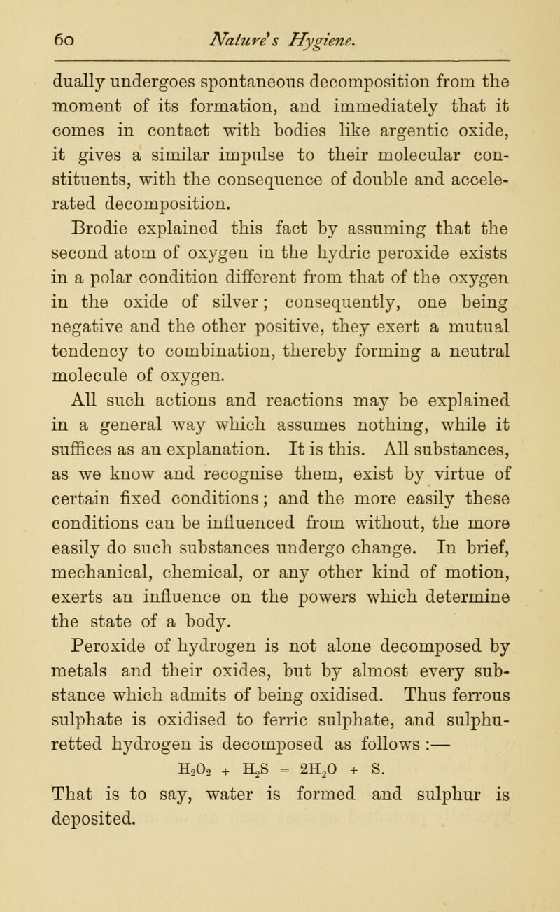 dually undergoes spontaneous decomposition from the moment of its formation, and immediately that it comes in contact with bodies like argentic oxide, it gives a similar impulse to their molecular con- stituents, with the consequence of double and accele- rated decomposition. Brodie explained this fact by assuming that the second atom of oxygen in the hydric peroxide exists in a polar condition different from that of the oxygen in the oxide of silver; consequently, one being negative and the other positive, they exert a mutual tendency to combination, thereby forming a neutral molecule of oxygen. All such actions and reactions may be explained in a general way which assumes nothing, while it suffices as an explanation. It is this. All substances, as we know and recognise them, exist by virtue of certain fixed conditions; and the more easily these conditions can be influenced from without, the more easily do such substances undergo change. In brief, mechanical, chemical, or any other kind of motion, exerts an influence on the powers which determine the state of a body. Peroxide of hydrogen is not alone decomposed by metals and their oxides, but by almost every sub- stance which admits of being oxidised. Thus ferrous sulphate is oxidised to ferric sulphate, and sulphu- retted hydrogen is decomposed as follows :— H202 + H2S = 2H20 + S. That is to say, water is formed and sulphur is deposited.
