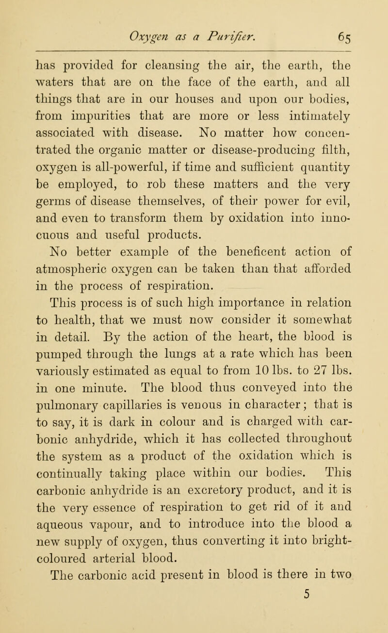 has provided for cleansing the air, the earth, the waters that are on the face of the earth, and all things that are in our houses and upon our bodies, from impurities that are more or less intimately associated with disease. No matter how concen- trated the organic matter or disease-producing filth, oxygen is all-powerful, if time and sufficient quantity be employed, to rob these matters and the very germs of disease themselves, of their power for evil, and even to transform them by oxidation into inno- cuous and useful products. No better example of the beneficent action of atmospheric oxygen can be taken than that afforded in the process of respiration. This process is of such high importance in relation to health, that we must now consider it somewhat in detail. By the action of the heart, the blood is pumped through the lungs at a rate which has been variously estimated as equal to from 10 lbs. to 27 lbs. in one minute. The blood thus conveyed into the pulmonary capillaries is venous in character; that is to say, it is dark in colour and is charged with car- bonic anhydride, which it has collected throughout the system as a product of the oxidation which is continually taking place within our bodies. This carbonic anhydride is an excretory product, and it is the very essence of respiration to get rid of it and aqueous vapour, and to introduce into the blood a new supply of oxygen, thus converting it into bright- coloured arterial blood. The carbonic acid present in blood is there in two 5
