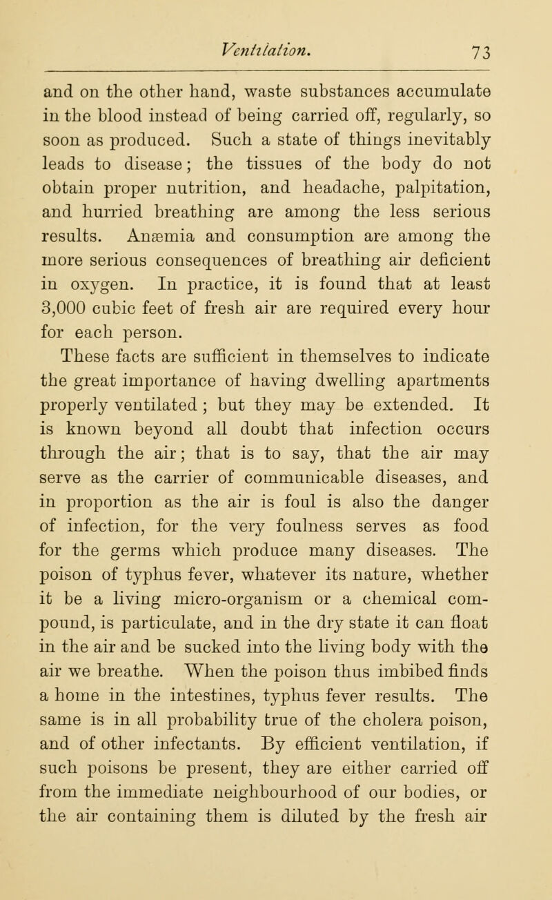 and on the other hand, waste substances accumulate in the blood instead of being carried off, regularly, so soon as produced. Such a state of things inevitably leads to disease; the tissues of the body do not obtain proper nutrition, and headache, palpitation, and hurried breathing are among the less serious results. Anaemia and consumption are among the more serious consequences of breathing air deficient in oxygen. In practice, it is found that at least 3,000 cubic feet of fresh air are required every hour for each person. These facts are sufficient in themselves to indicate the great importance of having dwelling apartments properly ventilated ; but they may be extended. It is known beyond all doubt that infection occurs through the air; that is to say, that the air may serve as the carrier of communicable diseases, and in proportion as the air is foul is also the danger of infection, for the very foulness serves as food for the germs which produce many diseases. The poison of typhus fever, whatever its nature, whether it be a living micro-organism or a chemical com- pound, is particulate, and in the dry state it can float in the air and be sucked into the living body with the air we breathe. When the poison thus imbibed finds a home in the intestines, typhus fever results. The same is in all probability true of the cholera poison, and of other infectants. By efficient ventilation, if such poisons be present, they are either carried off from the immediate neighbourhood of our bodies, or the air containing them is diluted by the fresh air