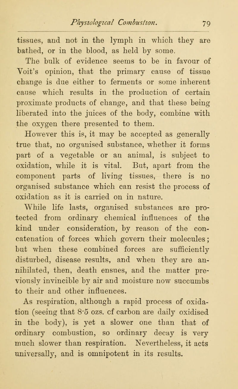 tissues, and not in the lymph in which they are bathed, or in the blood, as held by some. The bulk of evidence seems to be in favour of Voit's opinion, that the primary cause of tissue change is due either to ferments or some inherent cause which results in the production of certain proximate products of change, and that these being liberated into the juices of the body, combine with the oxygen there presented to them. However this is, it may be accepted as generally true that, no organised substance, whether it forms part of a vegetable or an animal, is subject to oxidation, while it is vital. But, apart from the component parts of living tissues, there is no organised substance which can resist the process of oxidation as it is carried on in nature. While life lasts, organised substances are pro- tected from ordinaiy chemical influences of the kind under consideration, by reason of the con- catenation of forces which govern their molecules; but when these combined forces are sufficiently disturbed, disease results, and when they are an- nihilated, then, death ensues, and the matter pre- viously invincible by air and moisture now succumbs to their and other influences. As respiration, although a rapid process of oxida- tion (seeing that 8'5 ozs. cf carbon are daily oxidised in the body), is yet a slower one than that of ordinary combustion, so ordinary decay is very much slower than respiration. Nevertheless, it acts universally, and is omnipotent in its results.