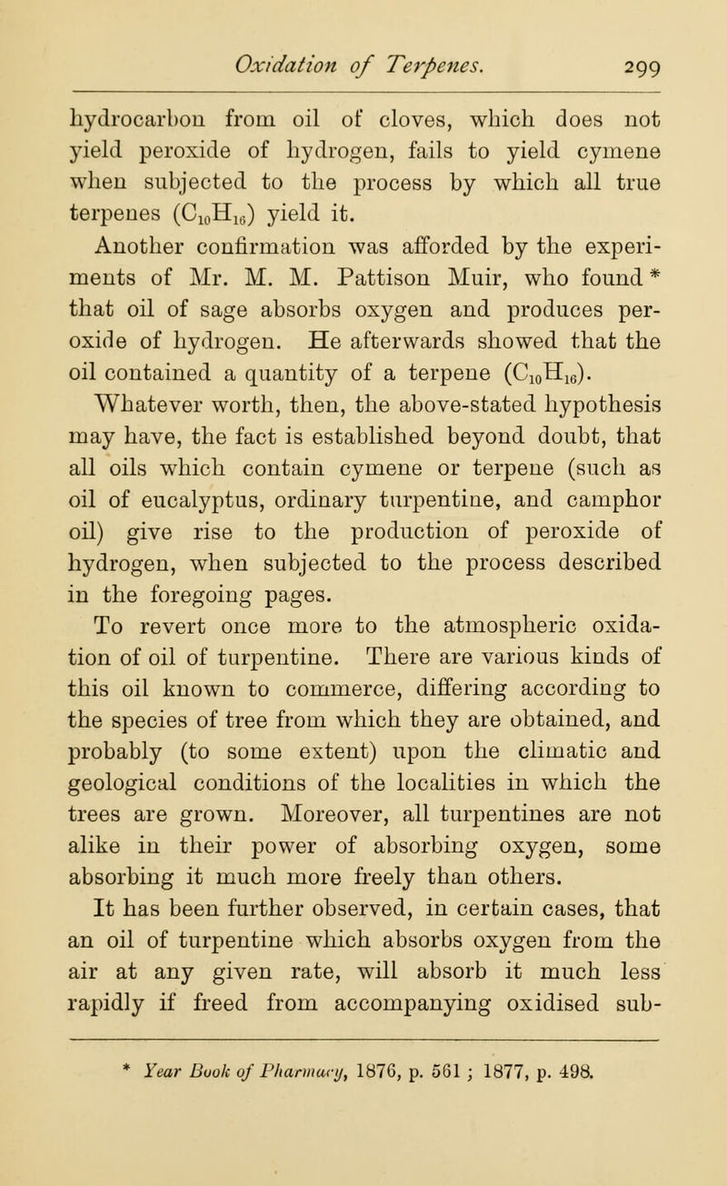 hydrocarbon from oil of cloves, which does not yield peroxide of hydrogen, fails to yield cymene when subjected to the process by which all true terpenes (C10Hia) yield it. Another confirmation was afforded by the experi- ments of Mr. M. M. Pattison Muir, who found * that oil of sage absorbs oxygen and produces per- oxide of hydrogen. He afterwards showed that the oil contained a quantity of a terpene (C10H16). Whatever worth, then, the above-stated hypothesis may have, the fact is established beyond doubt, that all oils which contain cymene or terpene (such as oil of eucalyptus, ordinary turpentine, and camphor oil) give rise to the production of peroxide of hydrogen, when subjected to the process described in the foregoing pages. To revert once more to the atmospheric oxida- tion of oil of turpentine. There are various kinds of this oil known to commerce, differing according to the species of tree from which they are obtained, and probably (to some extent) upon the climatic and geological conditions of the localities in which the trees are grown. Moreover, all turpentines are not alike in their power of absorbing oxygen, some absorbing it much more freely than others. It has been further observed, in certain cases, that an oil of turpentine which absorbs oxygen from the air at any given rate, will absorb it much less rapidly if freed from accompanying oxidised sub- * Year Book of Pharmacy, 187G, p. 561 ; 1877, p. 498.