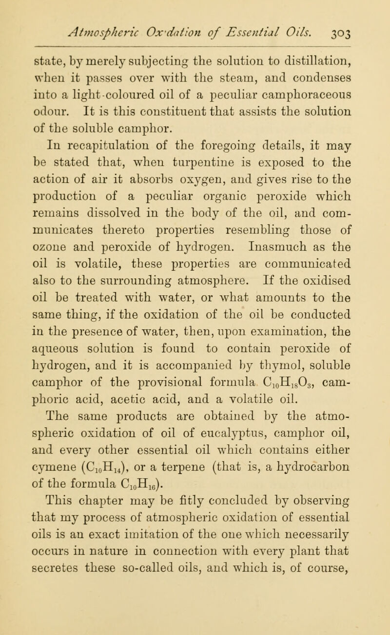 state, by merely subjecting the solution to distillation, when it passes over with the steam, and condenses into a light-coloured oil of a peculiar camphoraceous odour. It is this constituent that assists the solution of the soluble camphor. In recapitulation of the foregoing details, it may be stated that, when turpentine is exposed to the action of air it absorbs oxygen, and gives rise to the production of a peculiar organic peroxide which remains dissolved in the body of the oil, and com- municates thereto properties resembling those of ozone and peroxide of hydrogen. Inasmuch as the oil is volatile, these properties are communicated also to the surrounding atmosphere. If the oxidised oil be treated with water, or what amounts to the same thing, if the oxidation of the oil be conducted in the presence of water, then, upon examination, the aqueous solution is found to contain peroxide of hydrogen, and it is accompanied by thymol, soluble camphor of the provisional formula C10H18O3, cam- phoric acid, acetic acid, and a volatile oil. The same products are obtained by the atmo- spheric oxidation of oil of eucalyptus, camphor oil, and every other essential oil which contains either cymene (C10HU), or a terpene (that is, a hydrocarbon of the formula C10H16). This chapter may be fitly concluded by observing that my process of atmospheric oxidation of essential oils is an exact imitation of the one wrhich necessarily occurs in nature in connection with every plant that secretes these so-called oils, and which is, of course,