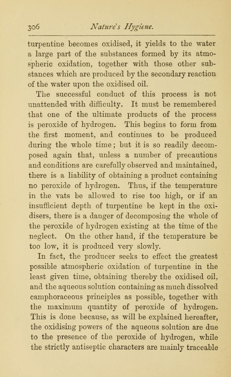 turpentine becomes oxidised, it yields to the water a large part of the substances formed by its atmo- spheric oxidation, together with those other sub- stances which are produced by the secondary reaction of the water upon the oxidised oil. The successful conduct of this process is not unattended with difficulty. It must be remembered that one of the ultimate products of the process is peroxide of hydrogen. This begins to form from the first moment, and continues to be produced during the whole time; but it is so readily decom- posed again that, unless a number of precautions and conditions are carefully observed and maintained, there is a liability of obtaining a product containing no peroxide of hydrogen. Thus, if the temperature in the vats be allowed to rise too high, or if an insufficient depth of turpentine be kept in the oxi- disers, there is a danger of decomposing the whole of the peroxide of hydrogen existing afc the time of the neglect. On the other hand, if the temperature be too low, it is produced very slowly. In fact, the producer seeks to effect the greatest possible atmospheric oxidation of turpentine in the least given time, obtaining thereby the oxidised oil, and the aqueous solution containing as much dissolved camphoraceous principles as possible, together with the maximum quantity of peroxide of hydrogen. This is done because, as will be exjuained hereafter, the oxidising powers of the aqueous solution are due to the presence of the peroxide of hydrogen, while the strictly antiseptic characters are mainly traceable