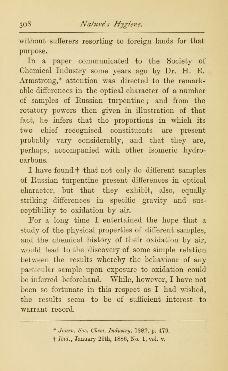 without sufferers resorting to foreign lands for that purpose. In a paper communicated to the Society of Chemical Industry some years ago by Dr. H. E. Armstrong,* attention was directed to the remark- able differences in the optical character of a number of samples of Russian turpentine; and from the rotatory powers then given in illustration of that fact, he infers that the proportions in which its two chief recognised constituents are present probably vary considerably, and that they are, perhaps, accompanied with other isomeric hydro- carbons. I have found f that not only do different samples of Eussian turpentine present differences in optical character, but that they exhibit, also, equally striking differences in specific gravity and sus- ceptibility to oxidation by air. For a long time I entertained the hope that a study of the physical properties of different samples, and the chemical history of their oxidation by air, would lead to the discovery of some simple relation between the results whereby the behaviour of any particular sample upon exposure to oxidation could be inferred beforehand. While, however, I have not been so fortunate in this respect as I had wished, the results seem to be of sufficient interest to warrant record. * Journ. Soc. Cheni. Industry, 1S82, p. 479. t Ibid., January 29th, 1886, No. 1, vol. v.