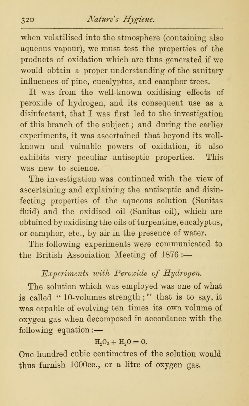 when volatilised into the atmosphere (containing also aqueous vapour), we must test the properties of the products of oxidation which are thus generated if we would obtain a proper understanding of the sanitary influences of pine, eucalyptus, and camphor trees. It was from the well-known oxidising effects of peroxide of hydrogen, and its consequent use as a disinfectant, that I was first led to the investigation of this branch of the subject; and during the earlier experiments, it was ascertained that beyond its well- known and valuable powers of oxidation, it also exhibits very peculiar antiseptic properties. This was new to science. The investigation was continued with the view of ascertaining and explaining the antiseptic and disin- fecting properties of the aqueous solution (Sanitas fluid) and the oxidised oil (Sanitas oil), which are obtained by oxidising the oils of turpentine, eucalyptus, or camphor, etc., by air in the presence of water. The following experiments were communicated to the British Association Meeting of 1876 :— Experiments with Peroxide of Hydrogen. The solution which was employed was one of what is called  10-volumes strength; that is to say, it was capable of evolving ten times its own volume of oxygen gas when decomposed in accordance with the following equation:— H202 + H20 = 0. One hundred cubic centimetres of the solution would thus furnish lOOOcc, or a litre of oxygen gas.