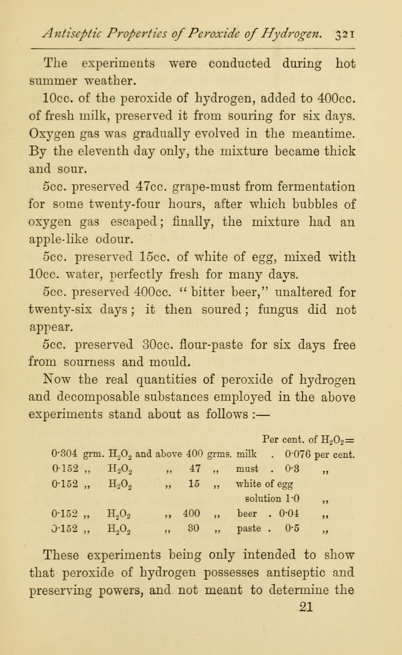 The experiments were conducted during hot summer weather. lOcc. of the peroxide of hydrogen, added to 400cc. of fresh milk, preserved it from souring for six days. Oxygen gas was gradually evolved in the meantime. By the eleventh day only, the mixture became thick and sour. 5cc. preserved 47cc. grape-must from fermentation for some twenty-four hours, after which hubbies of oxygen gas escaped; finally, the mixture had an apple-like odour. 5cc. preserved 15cc. of white of egg, mixed with lOcc. water, perfectly fresh for many days. 5cc. preserved 400cc.  bitter beer, unaltered for twenty-six days; it then soured; fungus did not appear. 5cc. preserved 30cc. flour-paste for six days free from sourness and mould. Now the real quantities of peroxide of hydrogen and decomposable substances employed in the above experiments stand about as follows :— Per cent, of H202= 0*304 grm. H.,02 and above 400 grms. milk . 0-076 per cent. 0152 „ H202 >> 47 )> must . 0-3 0-152 „ H202 >> 15 j; white of egg solution 1-0 0-152 „ H202 >> 400 >> beer . 0-04 0-152 „ H202 )> 30 jj paste . 0*5 These experiments being only intended to show that peroxide of hydrogen possesses antiseptic and preserving powers, and not meant to determine the 21