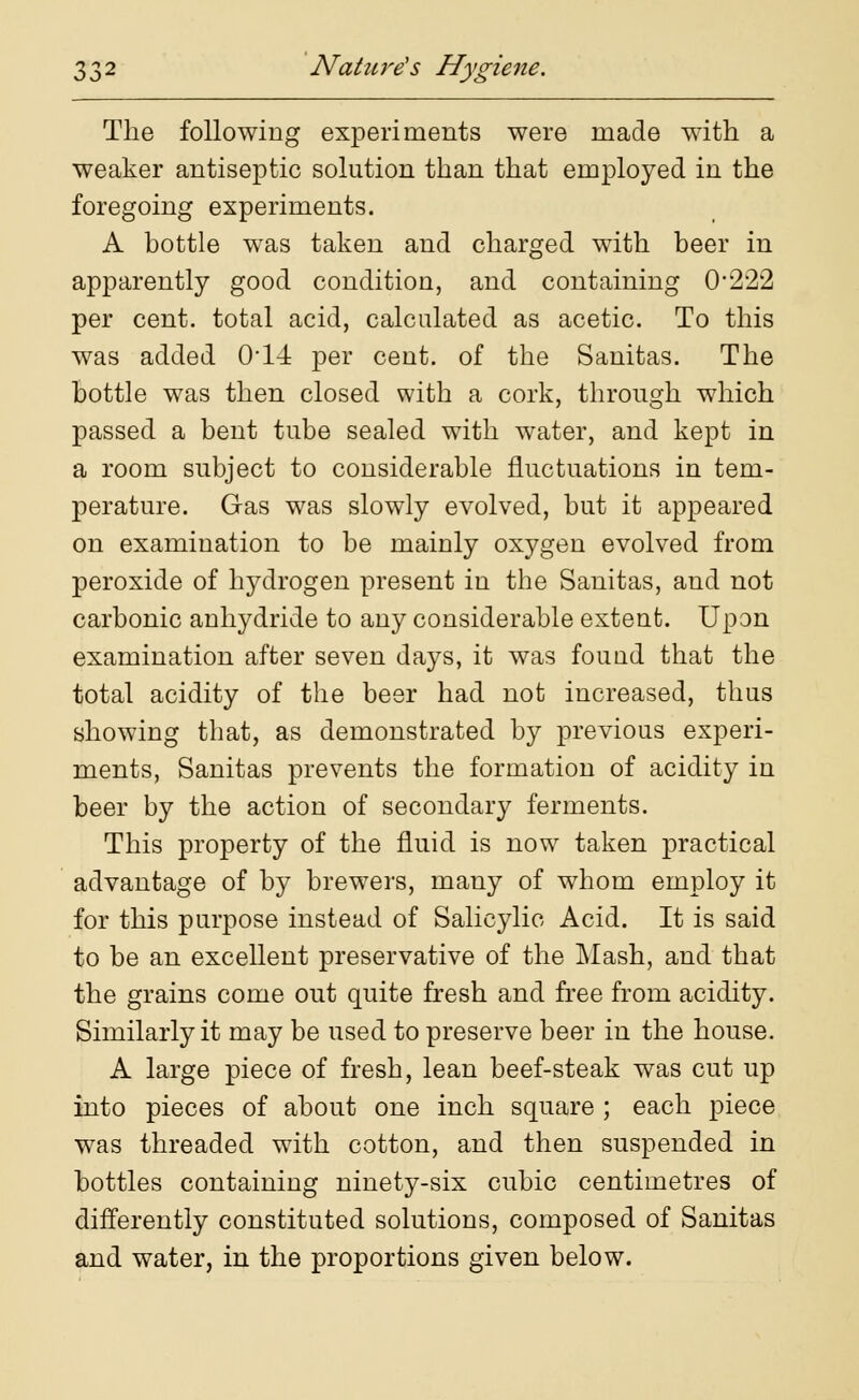 The following experiments were made with a weaker antiseptic solution than that employed in the foregoing experiments. A bottle was taken and charged with beer in apparently good condition, and containing 0*222 per cent, total acid, calculated as acetic. To this was added 0*14 per cent, of the Sanitas. The bottle was then closed with a cork, through which passed a bent tube sealed with water, and kept in a room subject to considerable fluctuations in tem- perature. Gas was slowly evolved, but it appeared on examination to be mainly oxygen evolved from peroxide of hydrogen present in the Sanitas, and not carbonic anhydride to any considerable extent. Upon examination after seven days, it was fouud that the total acidity of the beer had not increased, thus showing that, as demonstrated by previous experi- ments, Sanitas prevents the formation of acidity in beer by the action of secondary ferments. This property of the fluid is now taken practical advantage of by brewers, many of whom employ it for this purpose instead of Salicylic Acid. It is said to be an excellent preservative of the Mash, and that the grains come out quite fresh and free from acidity. Similarly it may be used to preserve beer in the house. A large piece of fresh, lean beef-steak was cut up into pieces of about one inch square ; each piece was threaded with cotton, and then suspended in bottles containing ninety-six cubic centimetres of differently constituted solutions, composed of Sanitas and water, in the proportions given below.