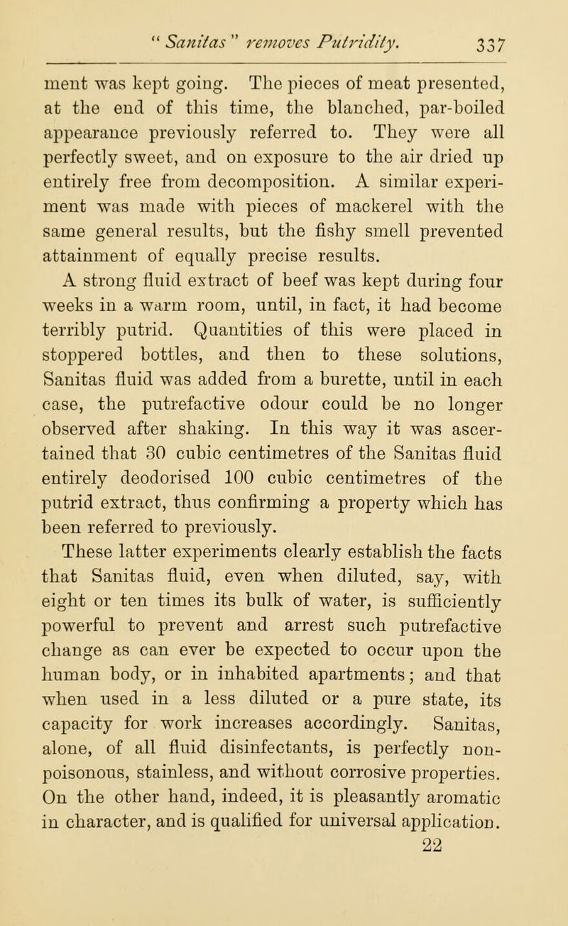 merit was kept going. The pieces of meat presented, at the end of this time, the blanched, par-boiled appearance previously referred to. They were all perfectly sweet, and on exposure to the air dried up entirely free from decomposition. A similar experi- ment was made with pieces of mackerel with the same general results, but the fishy smell prevented attainment of equally precise results. A strong fluid extract of beef was kept during four weeks in a warm room, until, in fact, it had become terribly putrid. Quantities of this were placed in stoppered bottles, and then to these solutions, Sanitas fluid was added from a burette, until in each case, the putrefactive odour could be no longer observed after shaking. In this way it was ascer- tained that 30 cubic centimetres of the Sanitas fluid entirely deodorised 100 cubic centimetres of the putrid extract, thus confirming a property which has been referred to previously. These latter experiments clearly establish the facts that Sanitas fluid, even when diluted, say, with eight or ten times its bulk of water, is sufficiently powerful to prevent and arrest such putrefactive change as can ever be expected to occur upon the human body, or in inhabited apartments; and that when used in a less diluted or a pure state, its capacity for work increases accordingly. Sanitas, alone, of all fluid disinfectants, is perfectly non- poisonous, stainless, and without corrosive properties. On the other hand, indeed, it is pleasantly aromatic in character, and is qualified for universal application. 22