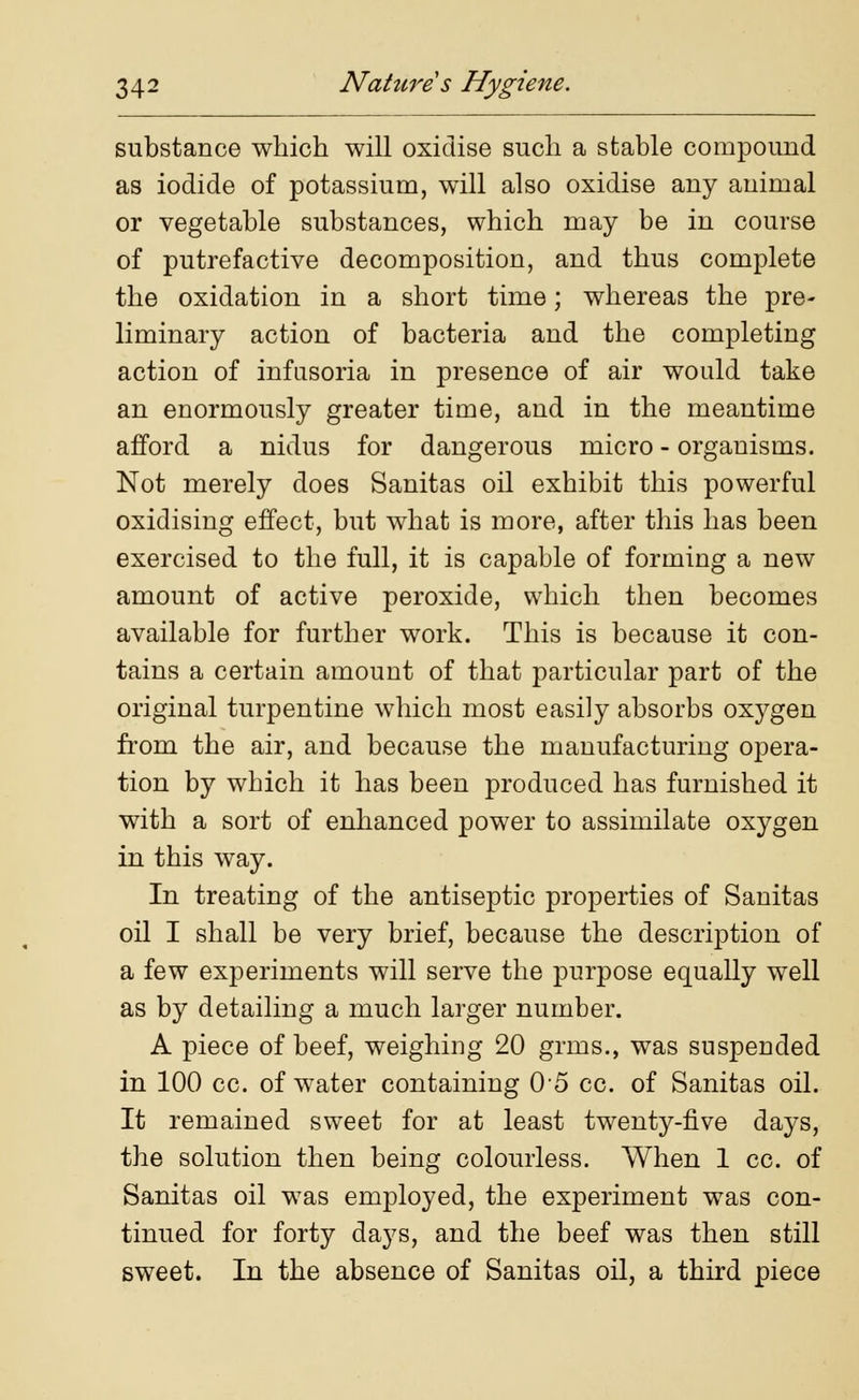 substance which will oxidise such a stable compound as iodide of potassium, will also oxidise any animal or vegetable substances, which may be in course of putrefactive decomposition, and thus complete the oxidation in a short time; whereas the pre- liminary action of bacteria and the completing action of infusoria in presence of air would take an enormously greater time, and in the meantime afford a nidus for dangerous micro - organisms. Not merely does Sanitas oil exhibit this powerful oxidising effect, but what is more, after this has been exercised to the full, it is capable of forming a new amount of active peroxide, which then becomes available for further work. This is because it con- tains a certain amount of that particular part of the original turpentine which most easily absorbs oxygen from the air, and because the manufacturing opera- tion by which it has been produced has furnished it with a sort of enhanced power to assimilate oxygen in this way. In treating of the antiseptic properties of Sanitas oil I shall be very brief, because the description of a few experiments will serve the purpose equally well as by detailing a much larger number. A piece of beef, weighing 20 grins., was suspended in 100 cc. of water containing 05 cc. of Sanitas oil. It remained sweet for at least twenty-five days, the solution then being colourless. When 1 cc. of Sanitas oil was employed, the experiment was con- tinued for forty days, and the beef was then still sweet. In the absence of Sanitas oil, a third piece