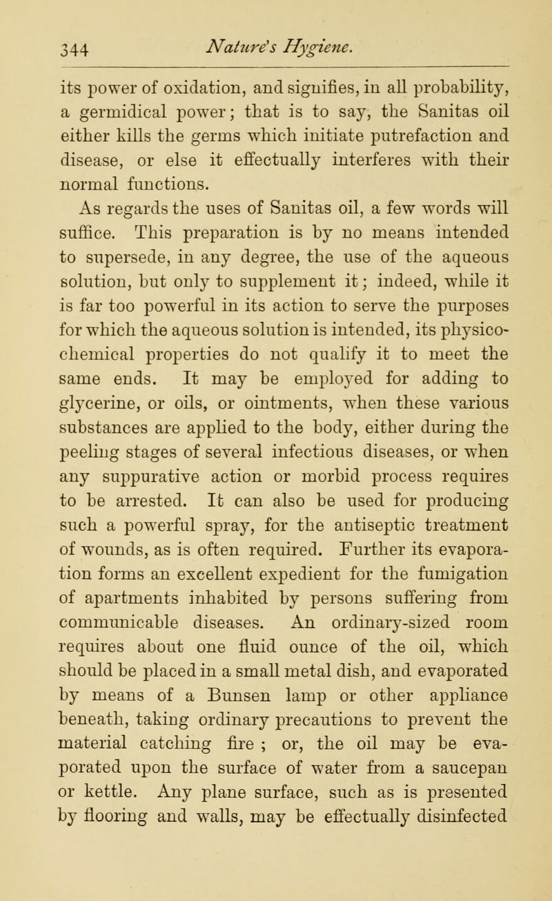 its power of oxidation, and signifies, in all probability, a gerinidical power; that is to say, the Sanitas oil either kills the germs which initiate putrefaction and disease, or else it effectually interferes with their normal functions. As regards the uses of Sanitas oil, a few words will suffice. This preparation is by no means intended to supersede, in any degree, the use of the aqueous solution, but only to supplement it; indeed, while it is far too powerful in its action to serve the purposes for which the aqueous solution is intended, its physico- chemical properties do not qualify it to meet the same ends. It may be employed for adding to glycerine, or oils, or ointments, when these various substances are applied to the body, either during the peeling stages of several infectious diseases, or when any suppurative action or morbid process requires to be arrested. It can also be used for producing such a powerful spray, for the autiseptic treatment of wounds, as is often required. Further its evapora- tion forms an excellent expedient for the fumigation of apartments inhabited by persons suffering from communicable diseases. An ordinary-sized room requires about one fluid ounce of the oil, which should be placed in a small metal dish, and evaporated by means of a Bunsen lamp or other appliance beneath, taking ordinary precautions to prevent the material catching fire ; or, the oil may be eva- porated upon the surface of water from a saucepan or kettle. Any plane surface, such as is presented by flooring and walls, may be effectually disinfected