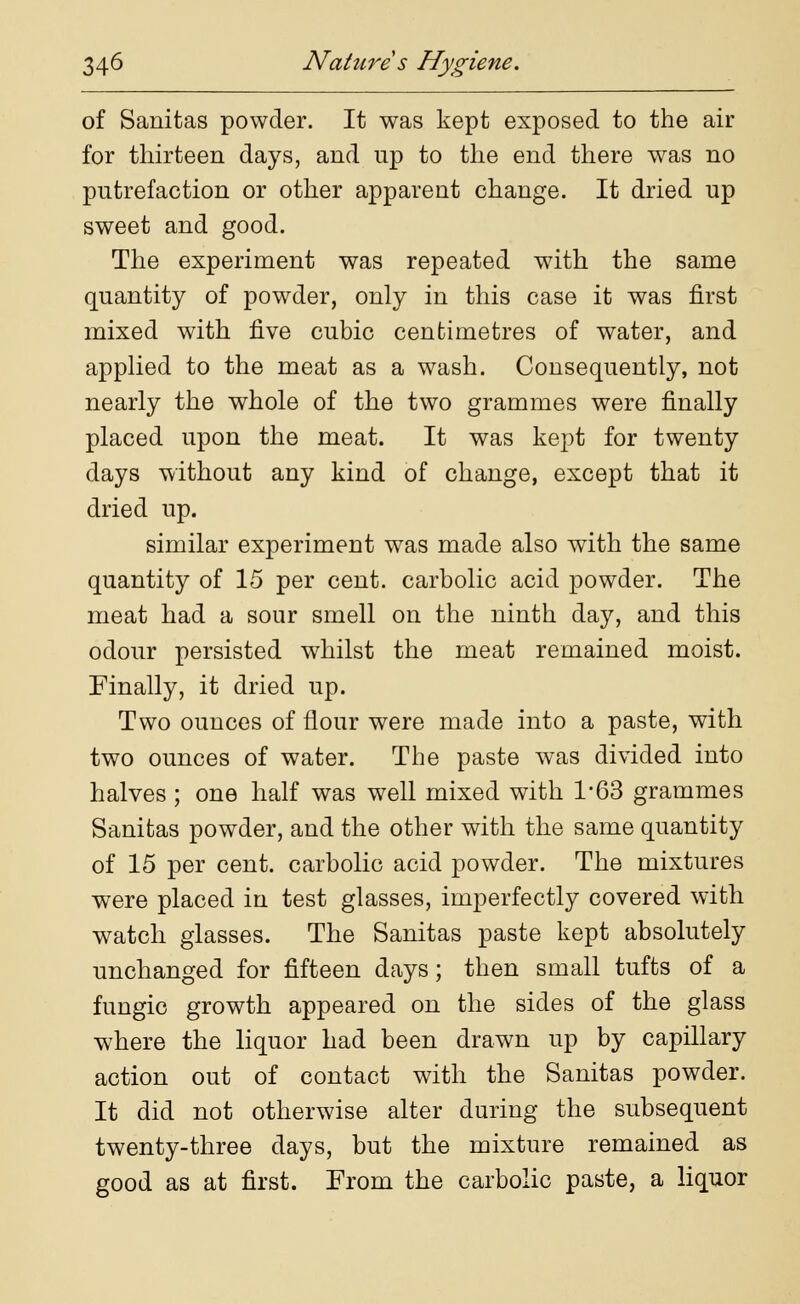 of Sanitas powder. It was kept exposed to the air for thirteen days, and np to the end there was no putrefaction or other apparent change. It dried up sweet and good. The experiment was repeated with the same quantity of powder, only in this case it was first mixed with five cubic centimetres of water, and applied to the meat as a wash. Consequently, not nearly the whole of the two grammes were finally placed upon the meat. It was kept for twenty days without any kind of change, except that it dried up. similar experiment was made also with the same quantity of 15 per cent, carbolic acid powder. The meat had a sour smell on the ninth day, and this odour persisted whilst the meat remained moist. Finally, it dried up. Two ounces of flour were made into a paste, with two ounces of water. The paste was divided into halves; one half was well mixed with 1/63 grammes Sanitas powder, and the other with the same quantity of 15 per cent, carbolic acid powder. The mixtures were placed in test glasses, imperfectly covered with watch glasses. The Sanitas paste kept absolutely unchanged for fifteen days; then small tufts of a fungic growth appeared on the sides of the glass where the liquor had been drawn up by capillary action out of contact with the Sanitas powder. It did not otherwise alter during the subsequent twenty-three days, but the mixture remained as good as at first. From the carbolic paste, a liquor