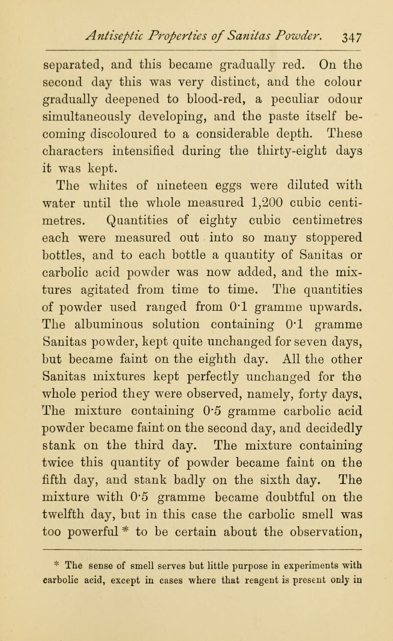 separated, and this became gradually red. On the second day this was very distinct, and the colour gradually deepened to blood-red, a peculiar odour simultaneously developing, and the paste itself be- coming discoloured to a considerable depth. These characters intensified during the thirty-eight days it was kept. The whites of nineteen eggs were diluted with water until the whole measured 1,200 cubic centi- metres. Quantities of eighty cubic centimetres each were measured out into so many stoppered bottles, and to each bottle a quantity of Sanitas or carbolic acid powder was now added, and the mix- tures agitated from time to time. The quantities of powder used raDged from 0*1 gramme upwards. The albuminous solution containing 0*1 gramme Sanitas powder, kept quite unchanged for seven days, but became faint on the eighth day. All the other Sanitas mixtures kept perfectly unchanged for the whole period they were observed, namely, forty days, The mixture containing 0-5 gramme carbolic acid powder became faint on the second day, and decidedly stank on the third day. The mixture containing twice this quantity of powder became faint on the fifth day, and stank badly on the sixth day. The mixture with 0'5 gramme became doubtful on the twelfth day, but in this case the carbolic smell was too powerful * to be certain about the observation, * The sense of smell serves but little purpose in experiments with carbolic acid, except in cases where that reagent is present only in