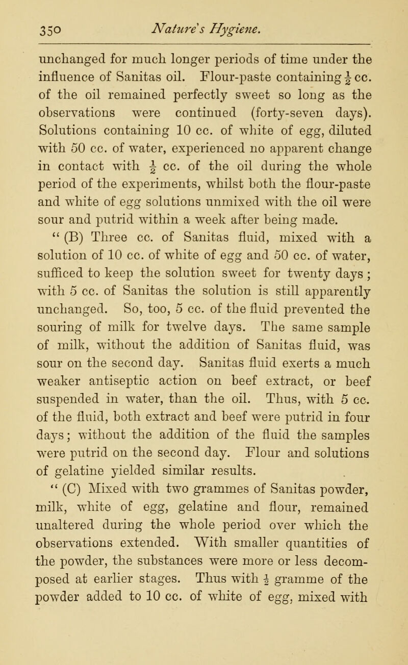 unchanged for much longer periods of time under the influence of Sanitas oil. Flour-paste containing \ cc. of the oil remained perfectly sweet so long as the observations were continued (forty-seven days). Solutions containing 10 cc. of white of egg, diluted with 50 cc. of water, experienced no apparent change in contact with J cc. of the oil during the whole period of the experiments, whilst both the flour-paste and white of egg solutions unmixed with the oil were sour and putrid within a week after being made.  (B) Three cc. of Sanitas fluid, mixed with a solution of 10 cc. of white of egg and 50 cc. of water, sufficed to keep the solution sweet for twenty days ; with 5 cc. of Sanitas the solution is still apparently unchanged. So, too, 5 cc. of the fluid prevented the souring of milk for twelve days. The same sample of milk, without the addition of Sanitas fluid, was sour on the second day. Sanitas fluid exerts a much weaker antiseptic action on beef extract, or beef suspended in water, than the oil. Thus, with 5 cc. of the fluid, both extract and beef were putrid in four da}Ts; without the addition of the fluid the samples were putrid on the second day. Flour and solutions of gelatine yielded similar results.  (C) Mixed with two grammes of Sanitas powder, milk, white of egg, gelatine and flour, remained unaltered during the whole period over which the observations extended. With smaller quantities of the powder, the substances were more or less decom- posed at earlier stages. Thus with \ gramme of the powder added to 10 cc. of white of egg, mixed with