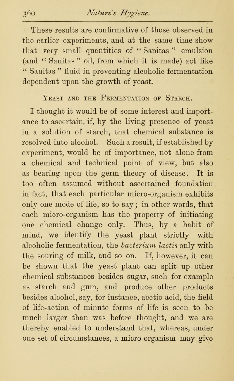 These results are confirmative of those observed in the earlier experiments, and at the same time show that very small quantities of  Sanitas  emulsion (and  Sanitas oil, from which it is made) act like  Sanitas  fluid in preventing alcoholic fermentation dependent upon the growth of yeast. Yeast and the Fermentation of Starch. I thought it would be of some interest aud import- ance to ascertain, if, by the living presence of yeast in a solution of starch, that chemical substance is resolved into alcohol. Such a result, if established by experiment, would be of importance, not alone from a chemical and technical point of view, but also as bearing upon the germ theory of disease. It is too often assumed without ascertained foundation in fact, that each particular micro-organism exhibits only one mode of life, so to say; in other words, that each micro-organism has the property of initiating one chemical change only. Thus, by a habit of mind, we identify the yeast plant strictly with alcoholic fermentation, the bacterium lactis only with the souring of milk, and so on. If, however, it can be shown that the yeast plant can split up other chemical substances besides sugar, such for example as starch and gum, and produce other products besides alcohol, say, for instance, acetic acid, the field of life-action of minute forms of life is seen to be much larger than was before thought, and we are thereby enabled to understand that, whereas, under one set of circumstances, a micro-organism may give