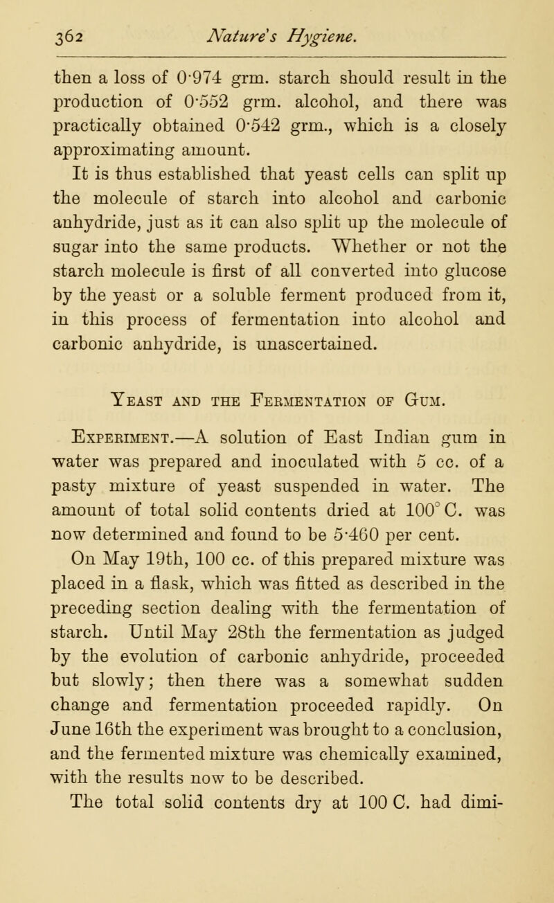 then a loss of 0 974 grm. starch should result in the production of 0*552 grm. alcohol, and there was practically obtained 0*542 grm., which is a closely approximating amount. It is thus established that yeast cells can split up the molecule of starch into alcohol and carbonic anhydride, just as it can also split up the molecule of sugar into the same products. Whether or not the starch molecule is first of all converted into glucose by the yeast or a soluble ferment produced from it, in this process of fermentation into alcohol and carbonic anhydride, is unascertained. Yeast and the Fermentation of Gum. Experiment.—A solution of East Indian gum in water was prepared and inoculated with 5 cc. of a pasty mixture of yeast suspended in water. The amount of total solid contents dried at 100D C. was now determined and found to be 5460 per cent. On May 19th, 100 cc. of this prepared mixture was placed in a flask, which was fitted as described in the preceding section dealing with the fermentation of starch. Until May 28th the fermentation as judged by the evolution of carbonic anhydride, proceeded but slowly; then there was a somewhat sudden change and fermentation proceeded rapidly. On June 16th the experiment was brought to a conclusion, and the fermented mixture was chemically examined, with the results now to be described. The total solid contents dry at 100 C. had dimi-