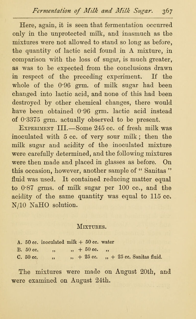 Here, again, it is seen that fermentation occurred only in the unprotected milk, and inasmuch as the mixtures were not allowed to stand so long as before, the quantity of lactic acid found in A mixture, in comparison with the loss of sugar, is much greater, as was to be expected from the conclusions drawn in respect of the preceding experiment. If the whole of the 096 grm. of milk sugar had been changed into lactic acid, and none of this had been destroyed by other chemical changes, there would have been obtained 096 grm. lactic acid instead of 03375 grm. actually observed to be present. Experiment III.—Some 245 cc. of fresh milk was inoculated with 5 cc. of very sour milk ; then the milk sugar and acidity of the inoculated mixture were carefully determined, and the following mixtures were then made and placed in glasses as before. On this occasion, however, another sample of  Sanitas  fluid was used. It contained reducing matter equal to 0*87 grms. of milk sugar per 100 cc, and the acidity of the same quantity was equal to 115 cc. N/10 NaHO solution. Mixtures. A. 50 cc. inoculated milk + 50 cc. water B. 50 cc. ,, ,, + 50 cc. ,, C. 50 cc. ,, ,, + 25 cc. ,, + 25 cc. Sanitas fluid. The mixtures were made on August 20th, and were examined on August 24th.