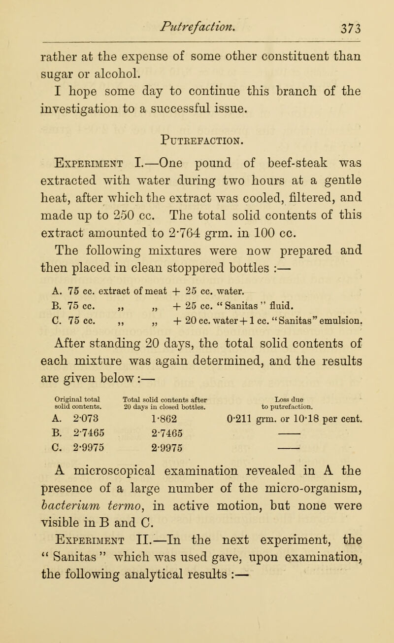 rather at the expense of some other constituent than sugar or alcohol. I hope some day to continue this branch of the investigation to a successful issue. PUTEEFACTION. Experiment I.—One pound of beef-steak was extracted with water during two hours at a gentle heat, after which the extract was cooled, filtered, and made up to 250 cc. The total solid contents of this extract amounted to 2-764 grm. in 100 cc. The following mixtures were now prepared and then placed in clean stoppered bottles :— A. 75 cc. extract of meat + 25 cc. water. B. 75 cc. ,, ,, + 25 cc.  Sanitas  fluid. C. 75 cc. ,, „ + 20cc. water+1 cc. Sanitas emulsion. After standing 20 days, the total solid contents of each mixture was again determined, and the results are given below :— Original total Total solid contents after Loss due solid contents. 20 days in closed bottles. to putrefaction. A. 2-073 1-862 0-211 grm. or 10-18 per cent. B. 2-7465 2-7465 C. 2-9975 2-9975 A microscopical examination revealed in A the presence of a large number of the micro-organism, hacterium termo, in active motion, but none were visible in B and C. Experiment II.-—In the next experiment, the  Sanitas  which was used gave, upon examination, the following analytical results :—