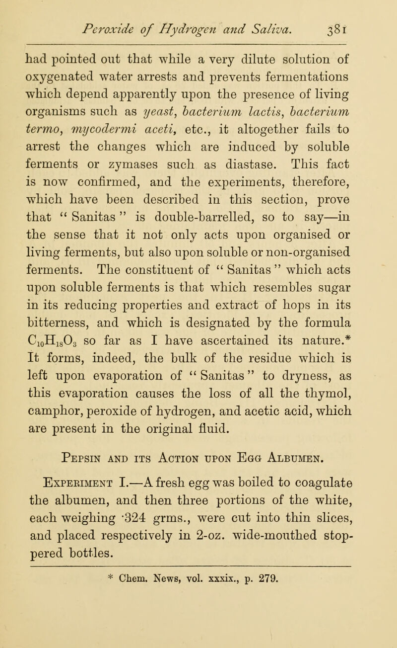 Peroxide of Hydrogen and Saliva. had pointed out that while a very dilute solution of oxygenated water arrests and prevents fermentations which depend apparently upon the presence of living organisms such as yeast, bacterium lactis, bacterium termo, mycodermi aceti, etc., it altogether fails to arrest the changes which are induced by soluble ferments or zymases such as diastase. This fact is now confirmed, and the experiments, therefore, which have been described in this section, prove that  Sanitas  is double-barrelled, so to say—in the sense that it not only acts upon organised or living ferments, but also upon soluble or non-organised ferments. The constituent of  Sanitas  which acts upon soluble ferments is that which resembles sugar in its reducing properties and extract of hops in its bitterness, and which is designated by the formula C10H18O3 so far as I have ascertained its nature.* It forms, indeed, the bulk of the residue which is left upon evaporation of  Sanitas to dryness, as this evaporation causes the loss of all the thymol, camphor, peroxide of hydrogen, and acetic acid, which are present in the original fluid. Pepsin and its Action upon Egg Albumen. Expeeiment I.—A fresh egg was boiled to coagulate the albumen, and then three portions of the white, each weighing 324 grms., were cut into thin slices, and placed respectively in 2-oz. wide-mouthed stop- pered bottles. * Chem. News, vol. xxxix., p. 279.