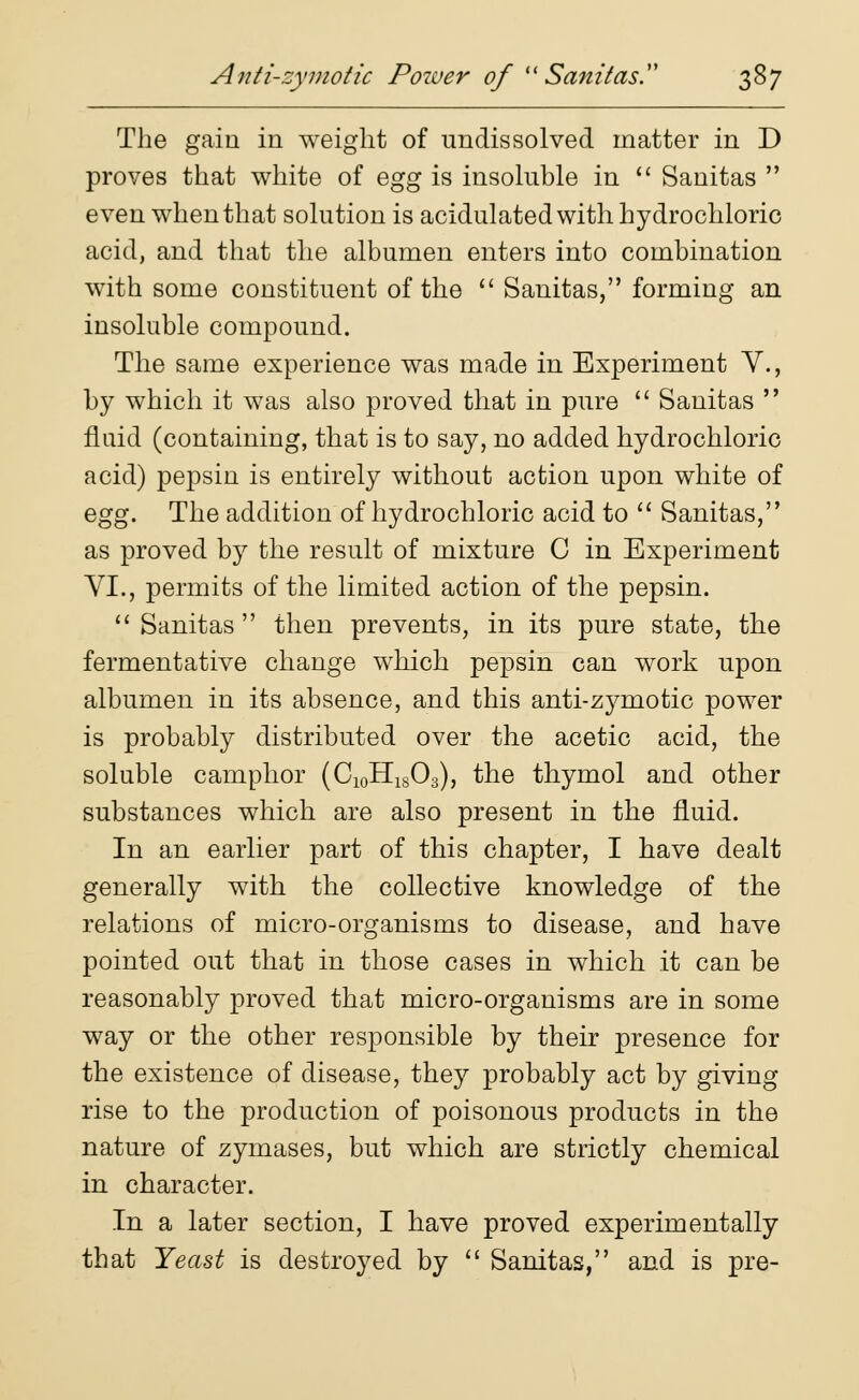 The gain in weight of undissolved matter in D proves that white of egg is insoluble in  Sanitas  even when that solution is acidulated with hydrochloric acid, and that the albumen enters into combination with some constituent of the  Sanitas, forming an insoluble compound. The same experience was made in Experiment V., by which it was also proved that in pure  Sanitas  fluid (containing, that is to say, no added hydrochloric acid) pepsin is entirely without action upon white of egg. The addition of hydrochloric acid to  Sanitas, as proved by the result of mixture C in Experiment VI., permits of the limited action of the pepsin. Sanitas then prevents, in its pure state, the fermentative change which pepsin can work upon albumen in its absence, and this anti-zymotic power is probably distributed over the acetic acid, the soluble camphor (C10H18O3), the thymol and other substances which are also present in the fluid. In an earlier part of this chapter, I have dealt generally with the collective knowledge of the relations of micro-organisms to disease, and have pointed out that in those cases in which it can be reasonably proved that micro-organisms are in some way or the other responsible by their presence for the existence of disease, they probably act by giving rise to the production of poisonous products in the nature of zymases, but which are strictly chemical in character. In a later section, I have proved experimentally that Yeast is destroyed by  Sanitas, and is pre-