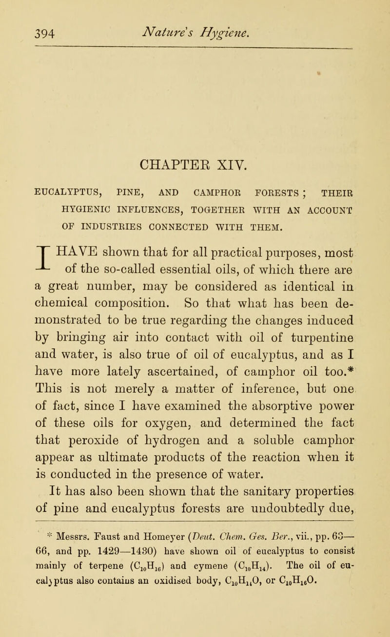 CHAPTEE XIV. EUCALYPTUS, PINE, AND CAMPHOR FORESTS J THEIR HYGIENIC INFLUENCES, TOGETHER WITH AN ACCOUNT OF INDUSTRIES CONNECTED WITH THEM. HAVE shown that for all practical purposes, most -*~- of the so-called essential oils, of which there are a great number, may he considered as identical in chemical composition. So that what has been de- monstrated to be true regarding the changes induced by bringing air into contact with oil of turpentine and water, is also true of oil of eucalyptus, and as I have more lately ascertained, of camphor oil too.* This is not merely a matter of inference, but one of fact, since I have examined the absorptive power of these oils for oxygen, and determined the fact that peroxide of hydrogen and a soluble camphor appear as ultimate products of the reaction when it is conducted in the presence of water. It has also been shown that the sanitary properties of pine and eucalyptus forests are undoubtedly due, * Messrs. Faust and Homeyer (Deut. Chem,. Ges. Ber., vii., pp. 60— G6, and pp. 1429—1430) have shown oil of eucalyptus to consist mainly of terpene (C10H16) and cymene (C10H14). The oil of eu- cal)ptus also contains an oxidised body, C10HuO, or C10H16O.