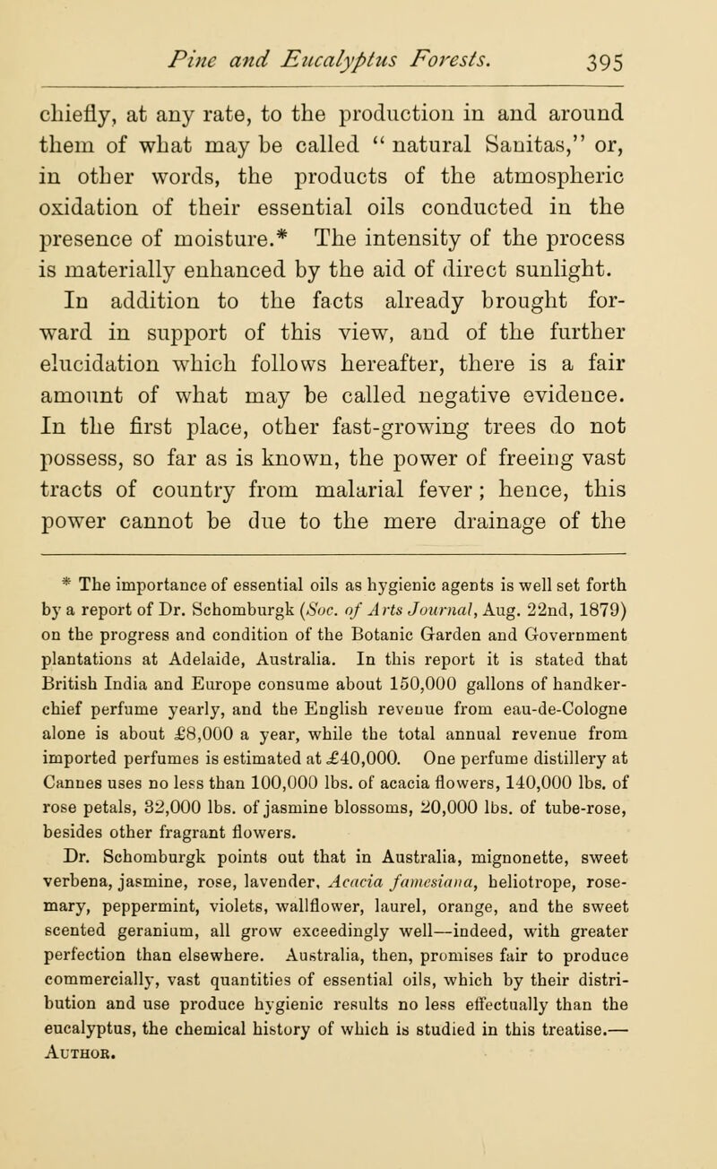 chiefly, at any rate, to the production in and around them of what may be called  natural Sanitas, or, in other words, the products of the atmospheric oxidation of their essential oils conducted in the presence of moisture.* The intensity of the process is materially enhanced by the aid of direct sunlight. In addition to the facts already brought for- ward in support of this view, and of the further elucidation which follows hereafter, there is a fair amount of what may be called negative evidence. In the first place, other fast-growing trees do not possess, so far as is known, the power of freeing vast tracts of country from malarial fever; hence, this power cannot be due to the mere drainage of the * The importance of essential oils as hygienic agents is well set forth by a report of Dr. Schomburgk (Soc. of Arts Journal, Aug. 22nd, 1879) on the progress and condition of the Botanic Garden and Government plantations at Adelaide, Australia. In this report it is stated that British India and Europe consume about 150,000 gallons of handker- chief perfume yearly, and tbe English revenue from eau-de-Cologne alone is about ±'8,000 a year, while the total annual revenue from imported perfumes is estimated at £40,000. One perfume distillery at Cannes uses no less than 100,000 lbs. of acacia flowers, 140,000 lbs. of rose petals, 32,000 lbs. of jasmine blossoms, 20,000 lbs. of tube-rose, besides other fragrant flowers. Dr. Schomburgk points out that in Australia, mignonette, sweet verbena, jasmine, rose, lavender, Acacia famesiana, heliotrope, rose- mary, peppermint, violets, wallflower, laurel, orange, and the sweet 6cented geranium, all grow exceedingly well—indeed, with greater perfection than elsewhere. Australia, then, promises fair to produce commercially, vast quantities of essential oils, which by their distri- bution and use produce hygienic results no less effectually than the eucalyptus, the chemical history of which is studied in this treatise.— Author.