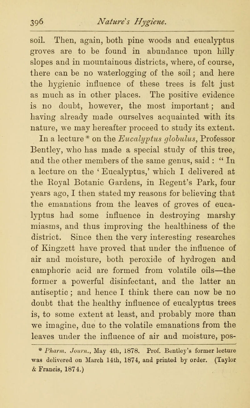 soil. Then, again, both pine woods and eucalyptus groves are to be found in abundance upon hilly slopes and in mountainous districts, where, of course, there can be no waterlogging of the soil; and here the hygienic influence of these trees is felt just as much as in other places. The positive evidence is no doubt, however, the most important; and having already made ourselves acquainted with its nature, we may hereafter proceed to study its extent. In a lecture * on the Eucalyptus globulus, Professor Bentley, who has made a special study of this tree, and the other members of the same genus, said :  In a lecture on the ' Eucalyptus,' which I delivered at the Royal Botanic Gardens, in Regent's Park, four years ago, I then stated my reasons for believing that the emanations from the leaves of groves of euca- lyptus had some influence in destroying marshy miasms, and thus improving the healthiness of the district. Since then the very interesting researches of Kingzett have proved that under the influence of air and moisture, both peroxide of hydrogen and camphoric acid are formed from volatile oils—the former a powerful disinfectant, and the latter an antiseptic ; and hence I think there can now be no doubt that the healthy influence of eucalyptus trees is, to some extent at least, and probably more than we imagine, due to the volatile emanations from the leaves under the influence of air and moisture, pos- * Pharm. Journ., May 4th, 1878. Prof. Bentley's former lecture was delivered on March 14th, 1874, and printed by order. (Taylor & Francis, 1874.)