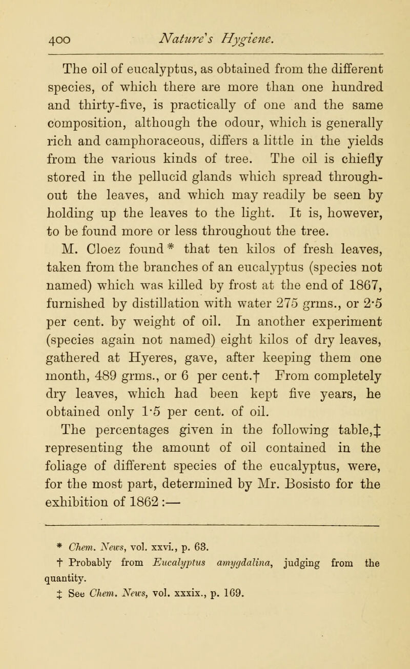 The oil of eucalyptus, as obtained from the different species, of which there are more than one hundred and thirty-five, is practically of one and the same composition, although the odour, which is generally rich and camphoraceous, differs a little in the yields from the various kinds of tree. The oil is chiefly stored in the pellucid glands which spread through- out the leaves, and which may readily be seen by holding up the leaves to the light. It is, however, to be found more or less throughout the tree. M. Cloez found * that ten kilos of fresh leaves, taken from the branches of an eucalyptus (species not named) which was killed by frost at the end of 1867, furnished by distil]ation with water 275 grins., or 2*5 per cent, by weight of oil. In another experiment (species again not named) eight kilos of dry leaves, gathered at Hyeres, gave, after keeping them one month, 489 grms., or 6 per cent.f From completely dry leaves, which had been kept five years, he obtained only 1/5 per cent, of oil. The percentages given in the following table,J representing the amount of oil contained in the foliage of different species of the eucalyptus, were, for the most part, determined by Mr. Bosisto for the exhibition of 1862 :— * Chem. News, vol. xxvi., p. 63. t Probably from Eucalyptus amygdalina, judging from the quantity. X See Chem. News, vol. xxxix., p. 169.