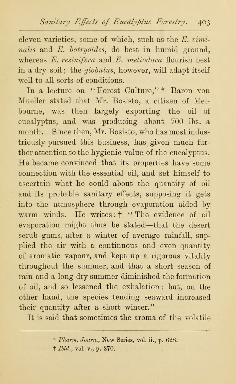 eleven varieties, some of which, such as the E. vimi- nalis and E. botryoides, do best in humid ground, whereas E. resinifera and E. meliodora flourish best in a dry soil; the globulus, however, will adapt itself well to all sorts of conditions. In a lecture on  Forest Culture,* Baron von Mueller stated that Mr. Bosisto, a citizen of Mel- bourne, was then largely exporting the oil of eucalyptus, and was producing about 700 lbs. a month. Since then, Mr. Bosisto, who has most indus- triously pursued this business, has given much fur- ther attention to the hygienic value of the eucalyptus. He became convinced that its properties have some connection with the essential oil, and set himself to ascertain what he could about the quantity of oil and its probable sanitary effects, supposing it gets into the atmosphere through evaporation aided by warm winds. He writes: t The evidence of oil evaporation might thus be stated—that the desert scrub gums, after a winter of average rainfall, sup- plied the air with a continuous and even quantity of aromatic vapour, and kept up a rigorous vitality throughout the summer, and that a short season of rain and a long dry summer diminished the formation of oil, and so lessened the exhalation ; but, on the other hand, the species tending seaward increased their quantity after a short winter. It is said that sometimes the aroma of the volatile * Phann. Journ., New Series, vol. ii., p. 628. t Ibid., vol. v., p. 270.