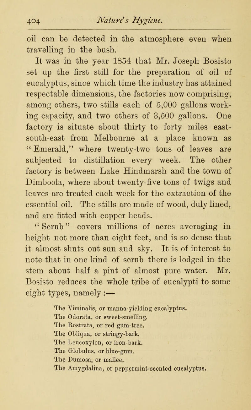 oil can be detected in the atmosphere even when travelling in the bush. It was in the year 1854 that Mr. Joseph Bosisto set np the first still for the preparation of oil of eucalyptus, since which time the industry has attained respectable dimensions, the factories now comprising, among others, two stills each of 5,000 gallons work- ing capacity, and two others of 3,500 gallons. One factory is situate about thirty to forty miles east- south-east from Melbourne at a place known as Emerald, where twenty-two tons of leaves are subjected to distillation every week. The other factory is between Lake Hindmarsh and the town of Dimboola, where about twenty-five tons of twigs and leaves are treated each week for the extraction of the essential oil. The stills are made of wood, duly lined, and are fitted with copper heads.  Scrub covers millions of acres averaging in height not more than eight feet, and is so dense that it almost shuts out sun and sky. It is of interest to note that in one kind of scrub there is lodged in the stem about half a pint of almost pure water. Mr. Bosisto reduces the whole tribe of eucalypti to some eight types, namely :— The Viminalis, or manna-yielding eucalyptus. The Odorata, or sweet-snielling. The Rostrata, or red gum-tree. The Obliqua, or stringy-bark. The Leucoxylon, or iron-bark. The Globulus, or blue-gum. The Dumosa, or mallee. The Amygdalina, or peppermint-scented eucalyptus.