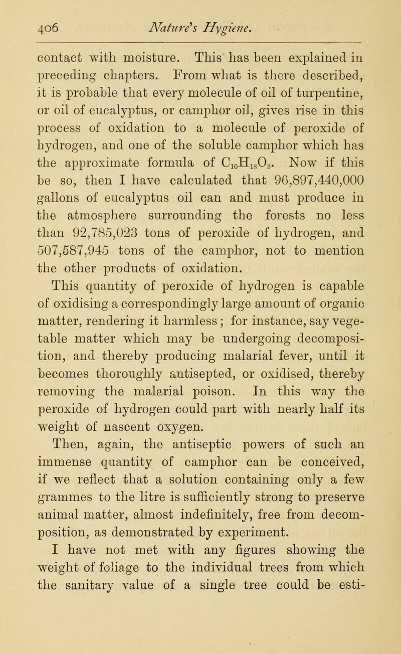 contact with moisture. This has been explained in preceding chapters. From what is there described, it is probable that every molecule of oil of turpentine, or oil of eucalyptus, or camphor oil, gives rise in this process of oxidation to a molecule of peroxide of hydrogeu, and one of the soluble camphor which has the approximate formula of C10HlsO3. Now if this be so, then I have calculated that 90,897,440,000 gallons of eucalyptus oil can and must produce in the atmosphere surrounding the forests no less than 92,785,023 tons of peroxide of hydrogen, and 507,587,945 tons of the camphor, not to mention the other products of oxidation. This quantity of peroxide of hydrogen is capable of oxidising a correspondingly large amount of organic matter, rendering it harmless; for instance, say vege- table matter which may be undergoing decomposi- tion, and thereby producing malarial fever, until it becomes thoroughly antisepted, or oxidised, thereby removing the malarial poison. In this way the peroxide of hydrogen could part with nearly half its weight of nascent oxygen. Then, again, the antiseptic powers of such an immense quantity of camphor can be conceived, if we reflect that a solution containing only a few grammes to the litre is sufficiently strong to preserve animal matter, almost indefinitely, free from decom- position, as demonstrated by experiment. I have not met with any figures showing the weight of foliage to the individual trees from which the sanitary value of a single tree could be esti-