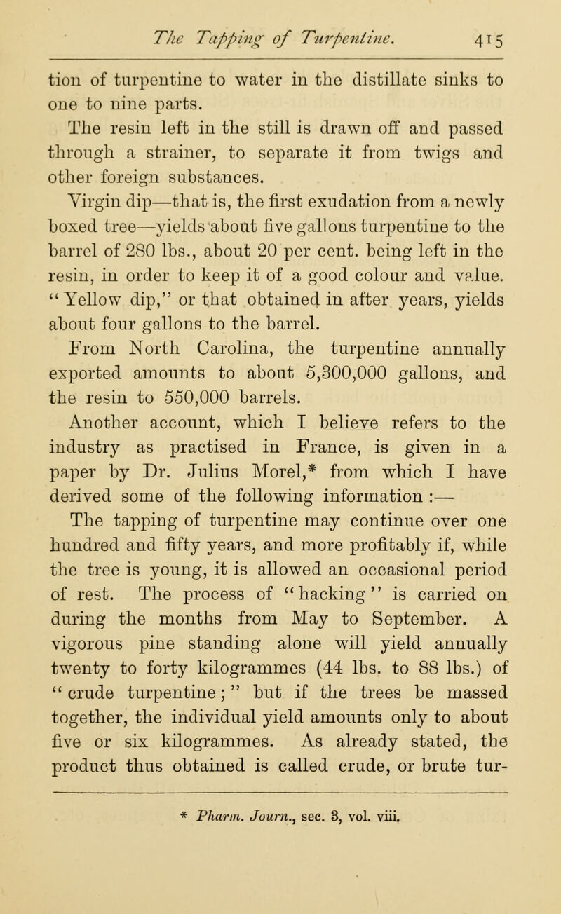 tioii of turpentine to water in the distillate sinks to one to nine parts. The resin left in the still is drawn off and passed through a strainer, to separate it from twigs and other foreign substances. Virgin dip—that is, the first exudation from a newly- boxed tree—yields about five gallons turpentine to the barrel of 280 lbs., about 20 per cent, being left in the resin, in order to keep it of a good colour and value. Yellow dip, or that obtained in after years, yields about four gallons to the barrel. From North Carolina, the turpentine annually exported amounts to about 5,300,000 gallons, and the resin to 550,000 barrels. Another account, which I believe refers to the industry as practised in France, is given in a paper by Dr. Julius Morel,* from which I have derived some of the following information :— The tapping of turpentine may continue over one hundred and fifty years, and more profitably if, while the tree is young, it is allowed an occasional period of rest. The process of hacking is carried on during the months from May to September. A vigorous pine standing alone will yield annually twenty to forty kilogrammes (44 lbs. to 88 lbs.) of 11 crude turpentine;  but if the trees be massed together, the individual yield amounts only to about five or six kilogrammes. As already stated, the product thus obtained is called crude, or brute tur- * Pharm. Joum., sec. 3, vol. viii.