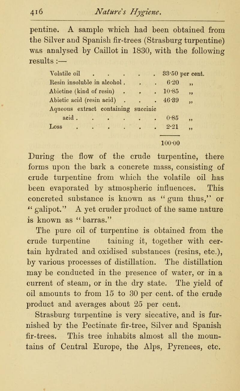 pentine. A sample which had been obtained from the Silver and Spanish fir-trees (Strasburg turpentine) was anatysed by Caillot in 1830, with the following results :— Volatile oil ... 33-50 ] per cent, Resin insoluble in alcohol . 6-20 >> Abietine (kind of resin) 10-85 >» Abietic acid (resin acid) 46-39 >> Aqueous extract containing succinic acid ...... 0-85 >> Loss ...... 2-21 >> 100-00 During the flow of the crude turpentine, there forms upon the bark a concrete mass, consisting of crude turpentine from which the volatile oil has been evaporated by atmospheric influences. This concreted substance is known as  gum thus, or '* galipot. A yet cruder product of the same nature is known as  barras. The pure oil of turpentine is obtained from the crude turpentine taining it, together with cer- tain hydrated and oxidised substances (resins, etc.), by various processes of distillation. The distillation may be conducted in the presence of water, or in a current of steam, or in the dry state. The yield of oil amounts to from 15 to 30 per cent, of the crude product and averages about 25 per cent. Strasburg turpentine is very siccative, and is fur- nished by the Pectinate fir-tree, Silver and Spanish fir-trees. This tree inhabits almost all the moun- tains of Central Europe, the Alps, Pyrenees, etc.