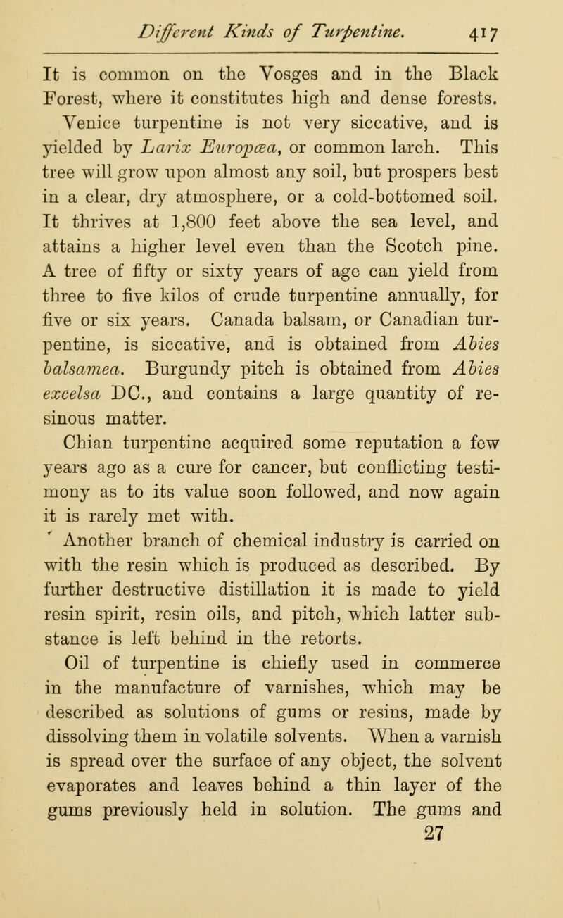 It is common on the Vosges and in the Black Forest, where it constitutes high and dense forests. Venice turpentine is not very siccative, and is yielded by Larix Eurojxza, or common larch. This tree will grow upon almost any soil, but prospers best in a clear, dry atmosphere, or a cold-bottomed soil. It thrives at 1,800 feet above the sea level, and attains a higher level even than the Scotch pine. A tree of fifty or sixty years of age can yield from three to five kilos of crude turpentine annually, for five or six years. Canada balsam, or Canadian tur- pentine, is siccative, and is obtained from Abies balsamea. Burgundy pitch is obtained from Abies excelsa DC, and contains a large quantity of re- sinous matter. Chian turpentine acquired some reputation a few years ago as a cure for cancer, but conflicting testi- mony as to its value soon followed, and now again it is rarely met with. Another branch of chemical industry is carried on with the resin which is produced as described. By further destructive distillation it is made to yield resin spirit, resin oils, and pitch, which latter sub- stance is left behind in the retorts. Oil of turpentine is chiefly used in commerce in the manufacture of varnishes, which may be described as solutions of gums or resins, made by dissolving them in volatile solvents. When a varnish is spread over the surface of any object, the solvent evaporates and leaves behind a thin layer of the gums previously held in solution. The gums and 27