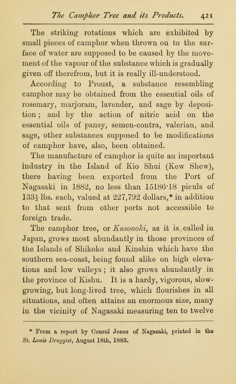 The striking rotations which are exhibited by small pieces of camphor when thrown on to the sur- face of water are supposed to be caused by the move- ment of the vapour of the substance which is gradually given off therefrom, but it is really ill-understood. According to Proust, a substance resembling camphor may be obtained from the essential oils of rosemary, marjoram, lavender, and sage by deposi- tion ; and by the action of nitric acid on the essential oils of pansy, semen-contra, valerian, and sage, other substances supposed to be modifications of camphor have, also, been obtained. The manufacture of camphor is quite an important industry in the Island of Kio Shui (Kew Shew), there having been exported from the Port of Nagasaki in 1882, no less than 15186*18 piculs of 133^- lbs. each, valued at 227,792 dollars,* in addition to that sent from other ports not accessible to foreign trade. The camphor tree, or Kusonoki, as it is called in Japan, grows most abundantly in those provinces of the Islands of Shikoko and Kinshin which have the southern sea-coast, being found alike on high eleva- tions and low valleys ; it also grows abundantly in the province of Kishu. It is a hardy, vigorous, slow- growing, but long-lived tree, which flourishes in all situations, and often attains an enormous size, many in the vicinity of Nagasaki measuring ten to twelve * From a report by Consul Jones of Nagasaki, printed in the St. Louis Druggist, August 18th, 1883.