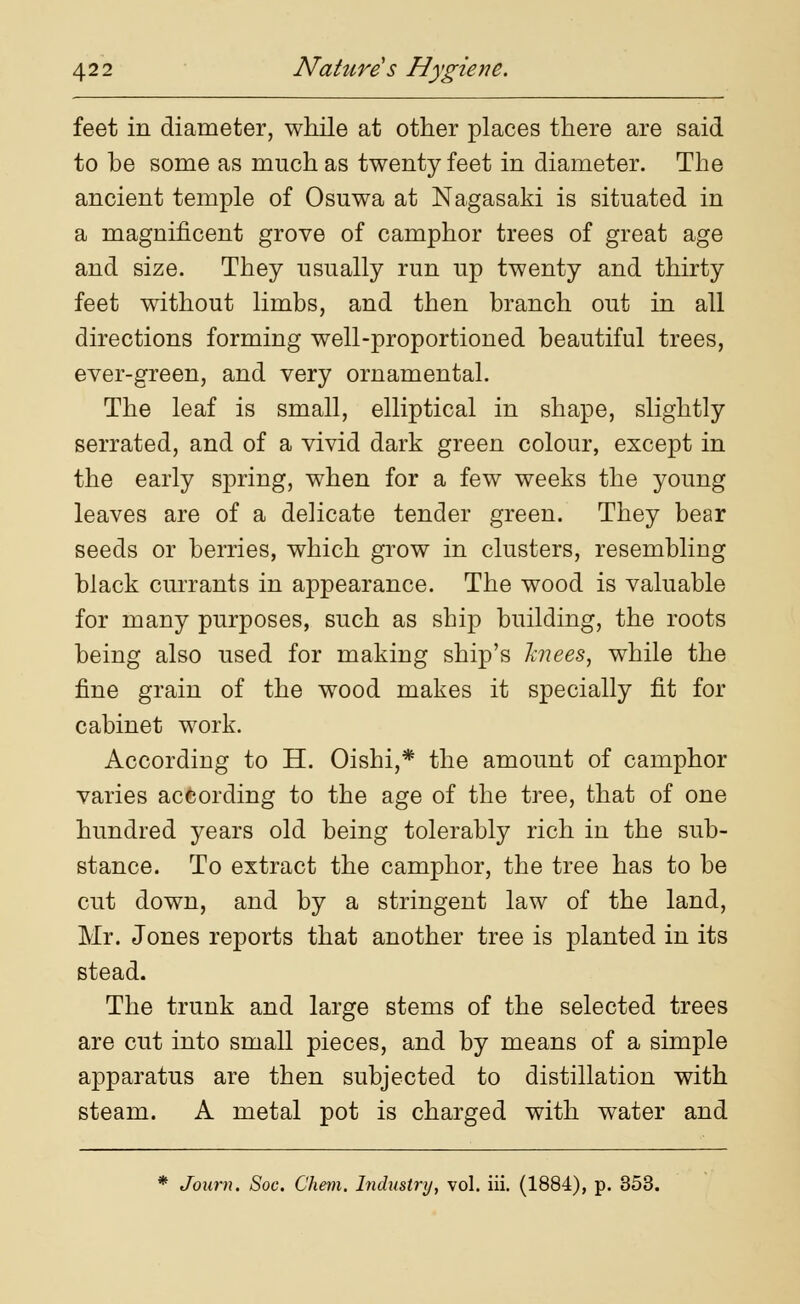 feet in diameter, while at other places there are said to be some as much as twenty feet in diameter. The ancient temple of Osuwa at Nagasaki is situated in a magnificent grove of camphor trees of great age and size. They usually run up twenty and thirty feet without limbs, and then branch out in all directions forming well-proportioned beautiful trees, ever-green, and very ornamental. The leaf is small, elliptical in shape, slightly serrated, and of a vivid dark green colour, except in the early spring, when for a few weeks the young leaves are of a delicate tender green. They bear seeds or berries, which grow in clusters, resembling black currants in appearance. The wood is valuable for many purposes, such as sbip building, the roots being also used for making ship's knees, while the fine grain of the wood makes it specially fit for cabinet work. According to H. Oishi,* the amount of camphor varies according to the age of the tree, that of one hundred years old being tolerably rich in the sub- stance. To extract the camphor, the tree has to be cut down, and by a stringent law of the land, Mr. Jones reports that another tree is planted in its stead. The trunk and large stems of the selected trees are cut into small pieces, and by means of a simple apparatus are then subjected to distillation with steam. A metal pot is charged with water and * Journ. Soc. C'hern. Industry, vol. iii. (1884), p. 353.